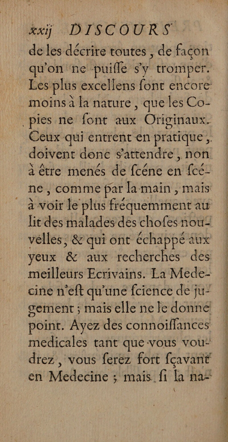 Rai ADTECOURS de les décrire toutes , de façon qu'on ne ds s'y tromper. Les. plus excellens font encore moins à la nature , que les Co- pies ne font aux Originaux. Ceux qui entrent en pratique, doivent donc s'attendre , non à être menés de fcéne en fcé- ne, comme par famain , mais: à voir le plus fréquemment au lit des malades des chofes nou vélles , &amp; qui ont échappé aux yeux ‘&amp;c vous fecherches? dés meilleurs Ecrivains. La Mede- cine n'eft qu'une fcience de ju- gement ; mais elle nele ice point. Ayez des connoifflances ! médicales tant que vous vou: drez , vous ferez fort feavant en Mecs mais fi la na- \