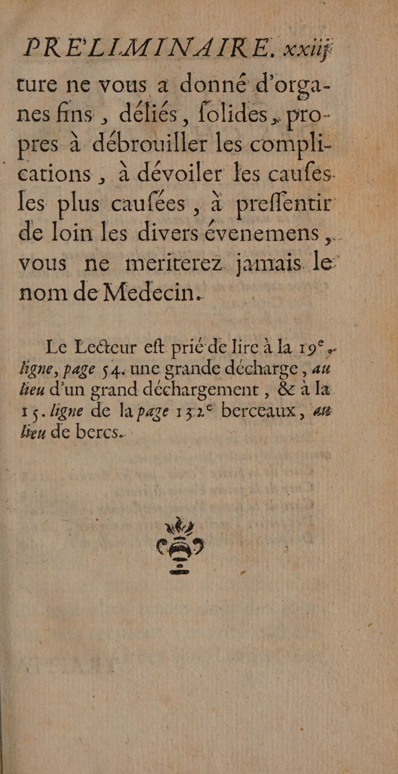 ture ne vous à donné d’ Oga- nes fins k déliés, folides , pro- pres à débrouiller les compli- cations , à dévoiler les caufes. les plus caufées , à preflentir de loin les AE Le évenemens ,. vous ne meriterez. jamais le: nom de Médecin. Le Lecteur eft pric de lire à la 9°. ligne, page s4.une grande décharge, 44 lieu d'un grand déchargement , Re : a fx 15. ligne de la page 13 7e berceaux, ai lieu de bercs.