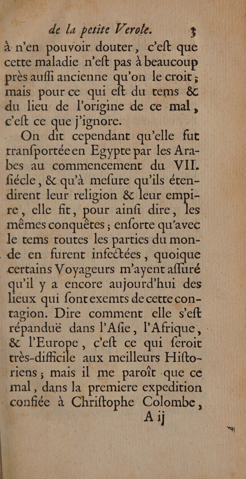 à n’en pouvoir douter, c’eft que cette maladie n’eft pas à beaucoup près aufli ancienne qu’on le croit ; mais pour ce qui cft du tems &amp; du lieu de l’origine de ce mal, c'eft ce que j'ignore. On dit cependant qu'elle fut tranfportéeen Egypte par les Ara- bes au commencement du VII. fiécle, &amp; qu'à mefure qu’ils éten- dirent leur religion &amp; leur empi- mêmes conquêtes ; enforte qu'avec le tems toutes les parties du mon- de en furent infectées, quoique certains Voyageurs m’ayent afluré qu'il y a encore aujourd’hui des lieux qui fontexemts de cette con- tagion. Dire comment elle s’eft &amp; l’Europe, c'eft ce qui feroit crès-dificile aux meilleurs Hifto- riens ; mais il me paroiït que ce mal, dans la premiere expedition . confiée à Chriftophe Colombe, | A ij “4