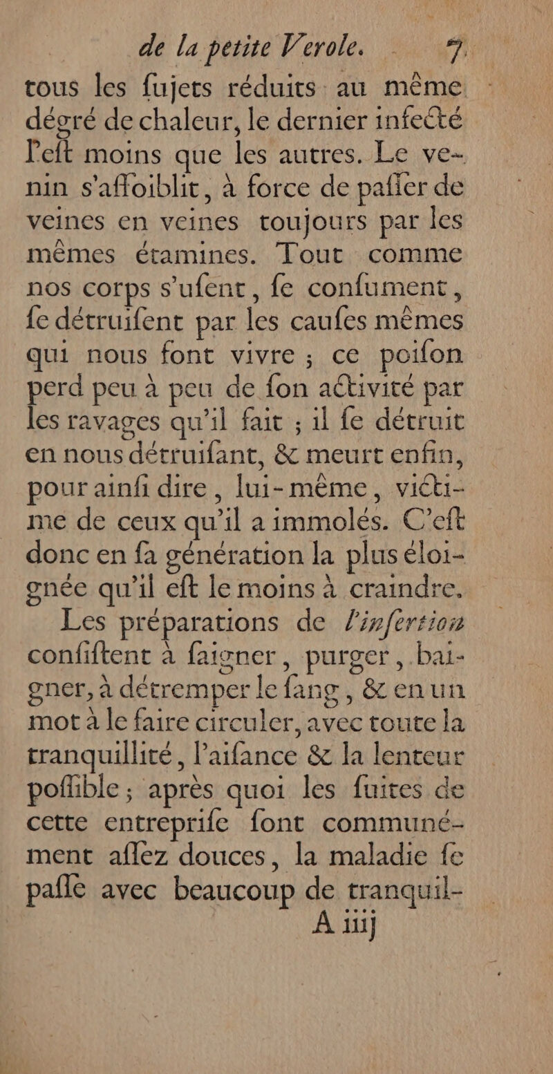 tous les fujets réduits au même dégré de chaleur, le dernier infecté left moins que les autres. Le ve- nin s'afloiblit, à force de paffer de veines en veines toujours par les mêmes étamines. Tout comme nos corps s’ufent, fe confument, fe détruifent par les caufes mêmes qui nous font vivre; ce poilon perd peu à peu de fon aétivité par les ravages qu'il fait ; il fe détruit en nous détruifant, &amp; meurt enfin, pour ainf dire , lui-même, victi- me de ceux qu’il a immolés. C’eft donc en fa génération la plus éloi- gnée qu'il eft le moins à craindre. Les préparations de lir/fertion confiftent à faisner, purger, bai- gner, à détremper le fang , &amp; enun mot à le faire circuler, avec toute la tranquillité, l’aifance &amp; la lenteur pofhble ; après quoi les fuites de cette entreprife font communeé- ment aflez douces, la maladie fe pale avec beaucoup de tranquil- A ui