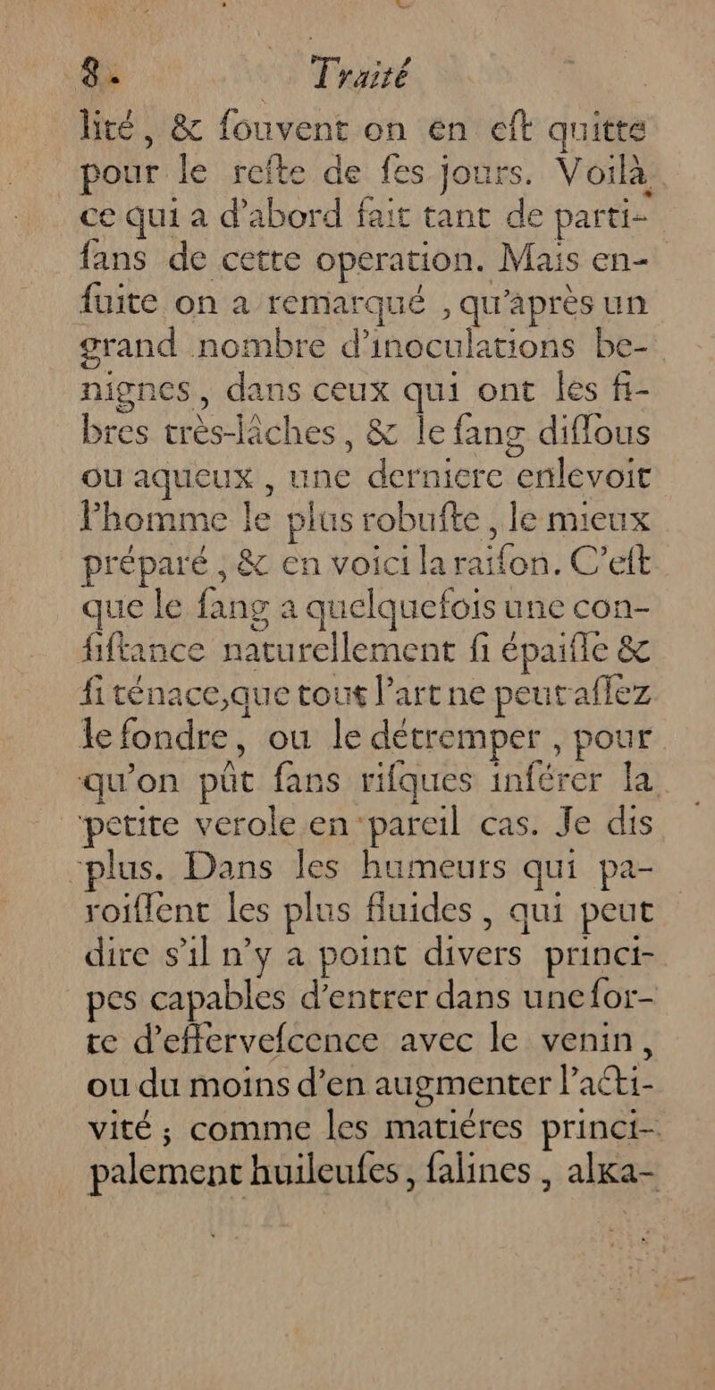 Le ai Traité | lité, &amp; fouvent on en eft quitte pour le refte de fes jours. Voilà ce qui à d’abord fait tant de parti- fans de cette operation. Mais en- fuite on a remarqué , qu'après un grand nombre d’inoculations be- nignes, dans ceux qui ont les fi- bres très-lâches, &amp; le fang diflous ou aqueux , une derniere enlevoit Phomme le plus robufte , le mieux préparé ; &amp; en voici la raifon. C’eft que le fang a quelquefois une con- fiftance naturellement fi épaifle &amp; fiténace,que tout l’art ne peuraflez Je fondre, ou le détremper , pour qu'on püt fans rifques inférer la petite verole en pareil cas. Je dis plus. Dans les humeurs qui pa- roiflent les plus fluides , qui peut dire s'il n’y a point divers princi- pes capables d'entrer dans unefor- te d’effervefcence avec le venin, ou du moins d’en augmenter lPaéti- vité ; comme les matiéres princi- palement huileufes, falines , alxa-