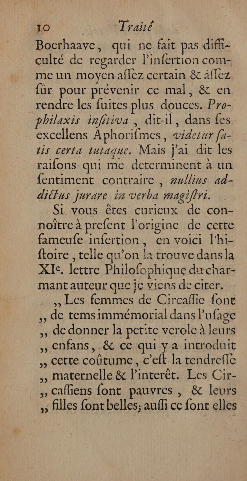 TO | Traité Bocrhaave, qui ne fait pas difii- culté de regarder l’infertion com- me un moyen aflez certain &amp; afiez für pour prévenir ce mal, &amp; en rendre les fuites plus douces. Pro- philaxis infitiva , dit-l, dans fes excellens Aphorifmes, viderur fa- tis certa tutaque. Mais j'ai dit les raifons qui me determinent à un fentiment contraire, #wllins ad- dittus jurare in verba magiffri. Si vous êtes curieux de con- noître à prefent l’origine de cette fameufe infertion, en voici l’hi- ftoire , telle qu’on la trouve dansla XIe. lettre Philofophique du char- mant auteur que ic viens de citer. ,, Les femmes de Circaflie font ,, de temsimmémorial dans l’'ufage ,; de donner la petite verole à leurs ,, Enfans, .&amp; ce qui y a introduit Cette coûtume, c’eft la tendrefle ,, maternelle &amp; linterèt. Les Cir- ; Cafliens font pauvres , &amp; leurs ,; filles font belles; auf ce font elles