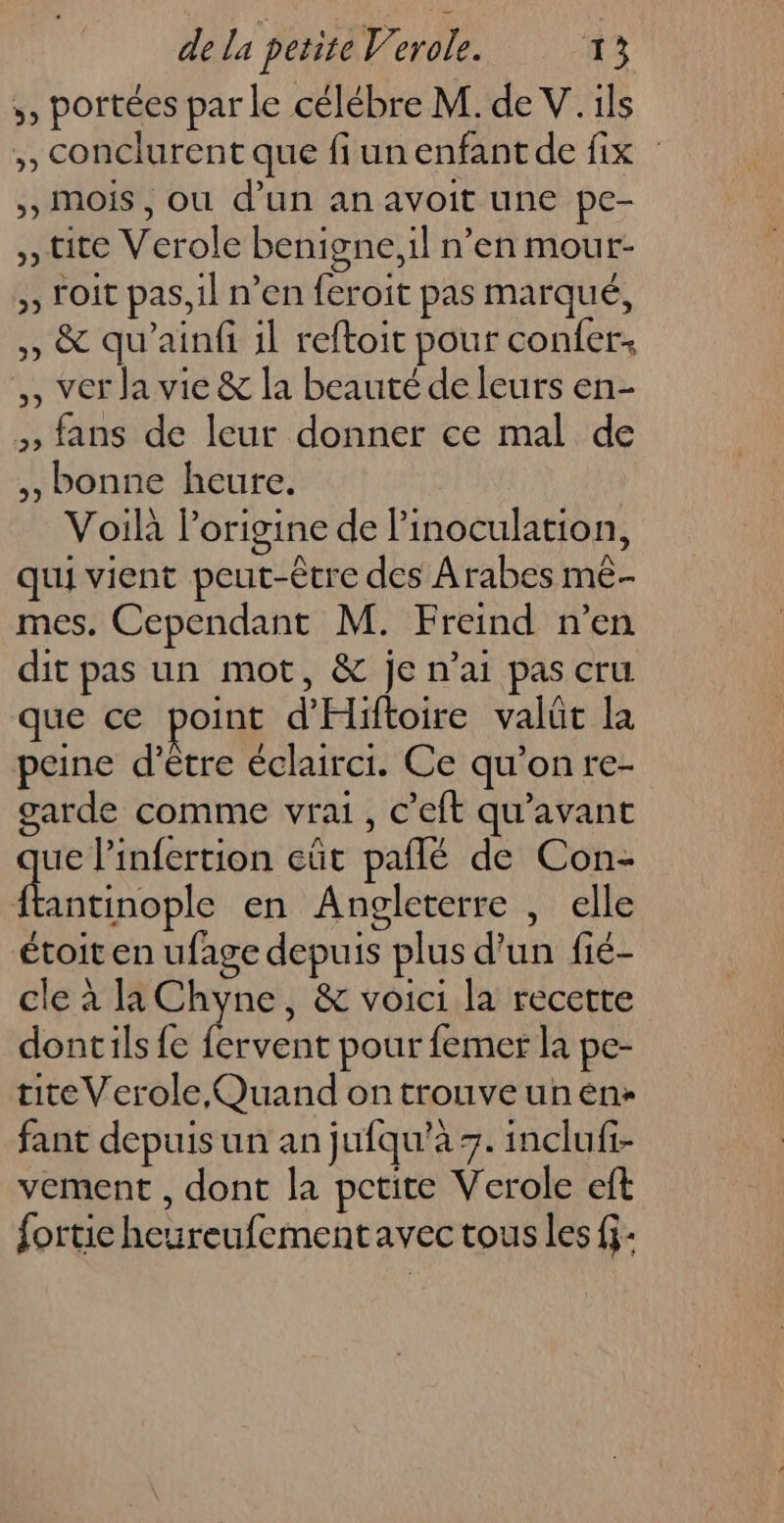 ,, portées par le célébre M. de V. ils ,, Conclurent que fiunenfant de fix : >, Mois, ou d’un an avoit une pe- , tite Verole benigne,il n’en mour- , oit pas, il n’en feroit pas marqué, ,, &amp; qu’ainfi il reftoit pour confer: ,, ver Ja vie &amp; la beauté de leurs en- , fans de leur donner ce mal de ,, bonne heure. Voilà lorigine de linoculation, qui vient peut-être des Arabes me- mes. Cependant M. Freind n’en dit pas un mot, &amp; je n'ai pas cru que ce point d'Hiftoire valüt la peine d’être éclairci. Ce qu’on re- garde comme vrai, c’eft qu'avant ue l’infertion eût pañlé de Con- Ft en Angleterre , elle étoit en ufage depuis plus d’un fié- cle à la Chyne, &amp; voici la recette dontils fe ed pour femer la pe- tite Verole Quand on trouve un en: fant depuis un an jufqu’à +. inclufi- vement , dont la pctite Verole eft fortie heureufementavec tous les fj-