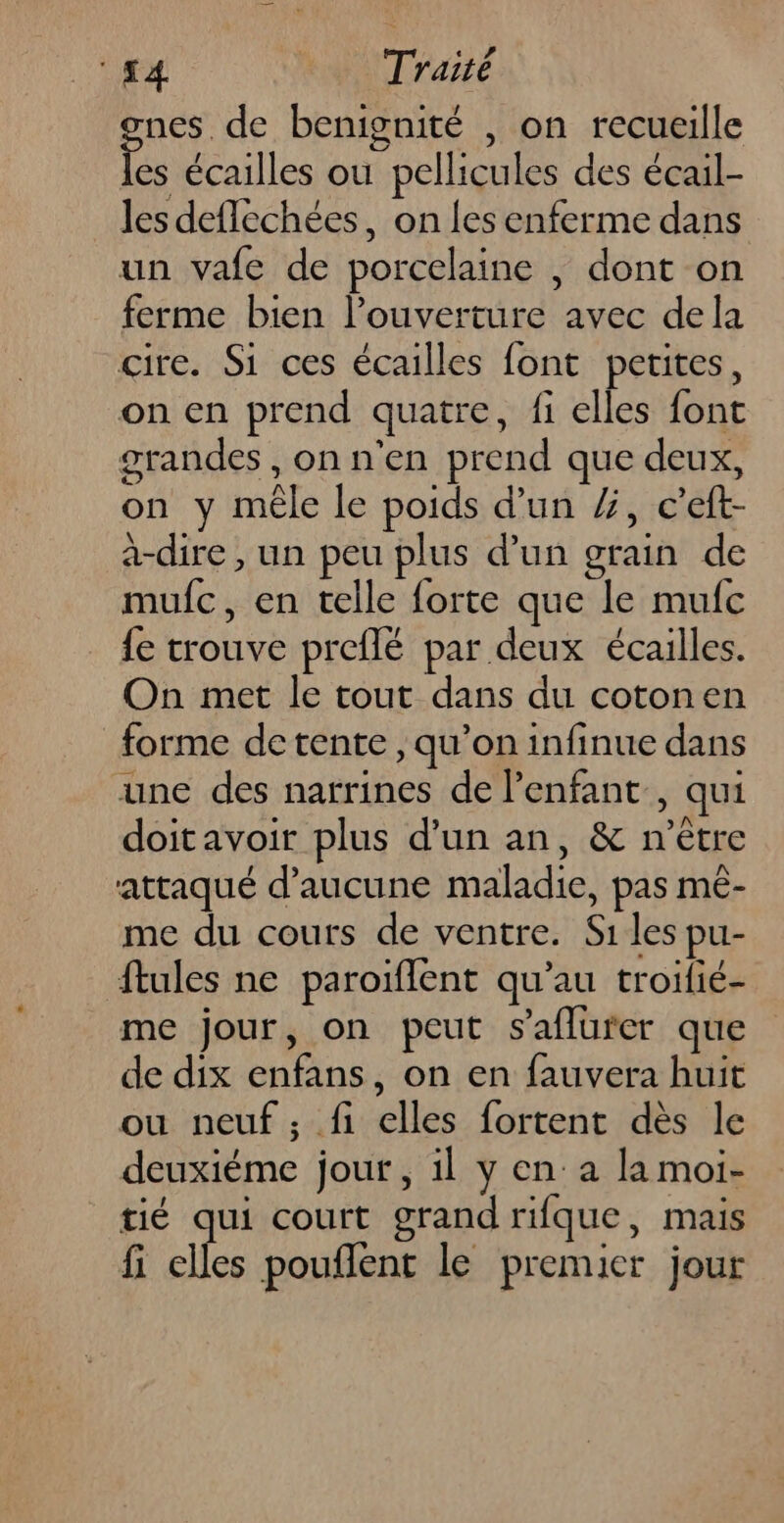 nes de benignité , on recueille É écailles ou pellicules des écail- les deflechées, on les enferme dans un vafe de porcelaine | dont on ferme bien l’ouverture avec dela cire. Si ces écailles font petites, on en prend quatre, fi elles font grandes , on n'en prend que deux, on y mêle le poids d'un %, c’eft- à-dire , un peu plus d’un grain de mufc, en telle forte que le mufc {e trouve preflé par deux écailles. On met le tout dans du cotonen forme detente, qu’on infinue dans une des narrines de l'enfant, qui doitavoir plus d’un an, &amp; n'être attaqué d'aucune maladie, pas mé- me du cours de ventre. Si les pu- ftules ne paroiflent qu’au troilié- me jour, on peut s'aflurer que de dix enfans, on en fauvera huit ou neuf ; fi elles fortent dès le deuxiéme jour, il y en: a la moi- tié qui court grand rifque, mais fi elles pouflent le premier jour