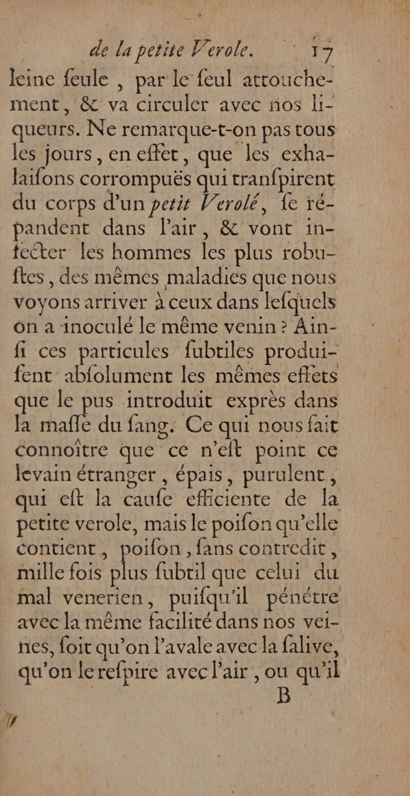 Jeine feule , par’ le feul artouche- ment , &amp; va circuler avec nos li- queurs. Ne remarque-t-on pas tous les jours, en effet, que les exha- laifons corrompuës qui tranfpirent du corps d’un pesis Verolé, {e ré- pandent dans Pair, &amp; vont in- fecter les hommes les plus robu- ftes , des mêmes maladies que nous voyons arriver à ceux dans lefquels on a inoculé le même venin? Ain- fi ces particules fubtiles produi- fent abfolument les mêmes effets que le pus introduit exprès dans la mafle du fang. Ce qui nous fait connoître que ce n'elt point ce levain étranger , épais, purulent, qui cft la caufe efficiente de la petite verole, mais le poifon qu’elle contient, poifon, fans contredit, mille fois sise fubtil que celui du mal venerien, puifqu'il pénètre avec la même facilité dans nos vei- nes, foit qu’on l’avaleavec la falive, qu’on lerefpire avec Pair , ou qu'il