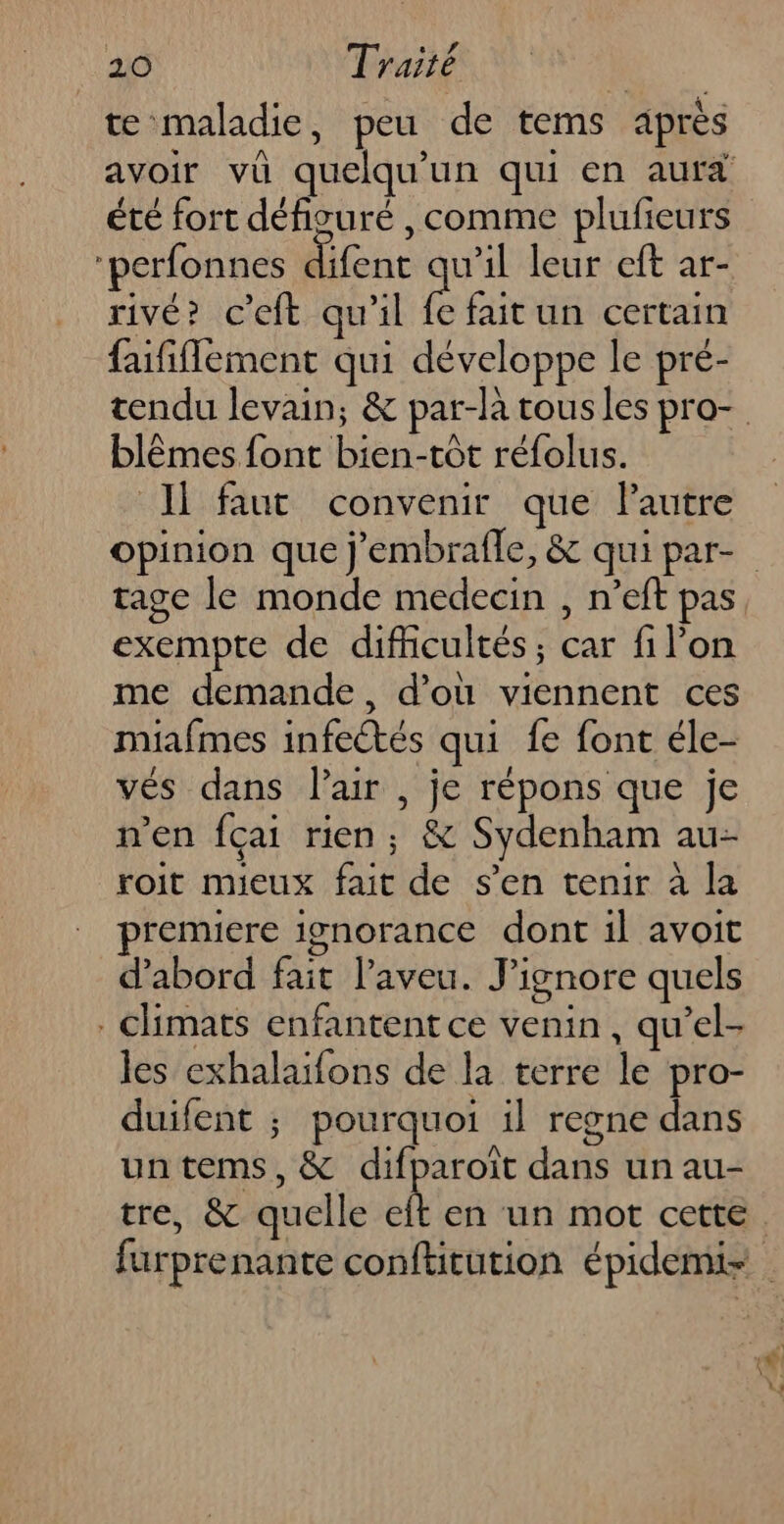 . TE Ki te maladie, peu de tems après = ÿ été fort défivuré , comme plufieurs rivé? c’eft qu'il e fait un certain fififlement qui développe le pré- blêmes font bien-tôt réfolus. Ii faut convenir que lPautre opinion que j'embrafle, &amp; qui par- tage le monde medecin , n’eft pas exempte de difiicultés ; car fil’on me demande, d’où viennent ces miafmes infeétés qui fe font éle- vés dans Pair , je répons que je n’en fçai rien; &amp; Sydenham au- roit mieux fait de s’en tenir à la prenuere ignorance dont il avoit d'abord fait l’aveu. J’ignore quels . chimats enfantent ce venin, qu’el- les exhalaïfons de la terre le pro- duifent ; pourquoi il regne dans un tems, &amp; difparoit dans un au- tre, &amp; quelle mn