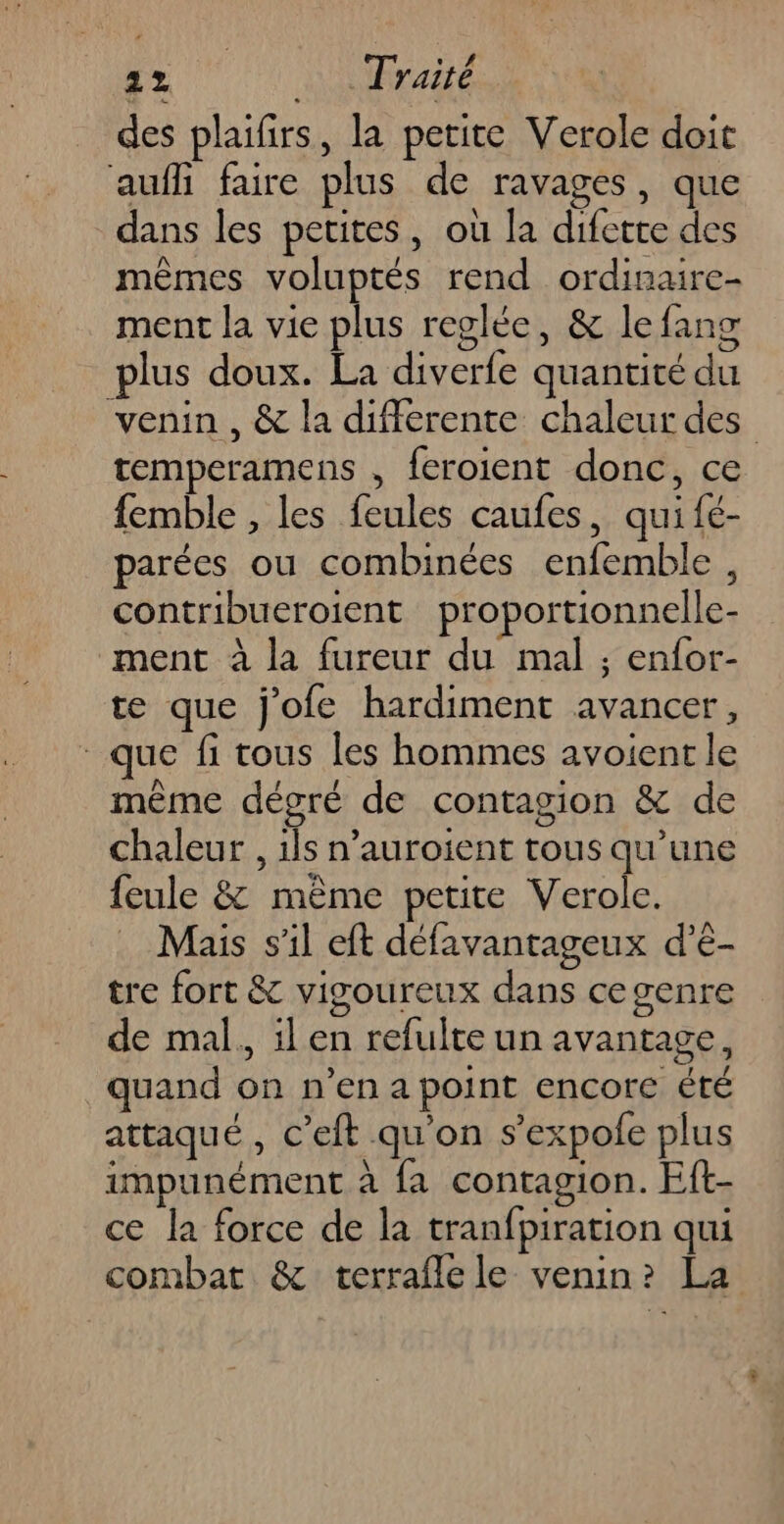 des plaifirs, la petite Verole doit auf faire plus de ravages, que dans les petites, où la difette des mêmes voluptés rend ordinaire- ment la vie plus reglée, &amp; le fang plus doux. La diverfe quantité du venin , &amp; la differente chaleur des temperamens , feroient donc, ce femble , les feules caufes, qui fé- parées ou combinées enfemble , contribueroient proportionnelle- ment à la fureur du mal ; enfor- te que j'ofe hardiment avancer, que fi tous les hommes avoient le même dégré de contagion &amp; de chaleur , 1ls n’auroient tous qu'une feule &amp; même petite Verole. Mais s’il eft défavantageux d’é- tre fort &amp; vigoureux dans cegenre de mal. ilen refulte un avantage, quand on n’en a point encore été attaqué , c’eft qu'on s’expole plus impunément à {a contagion. Eft- ce la force de la tranfpiration qui combat &amp; terraflele venin? La
