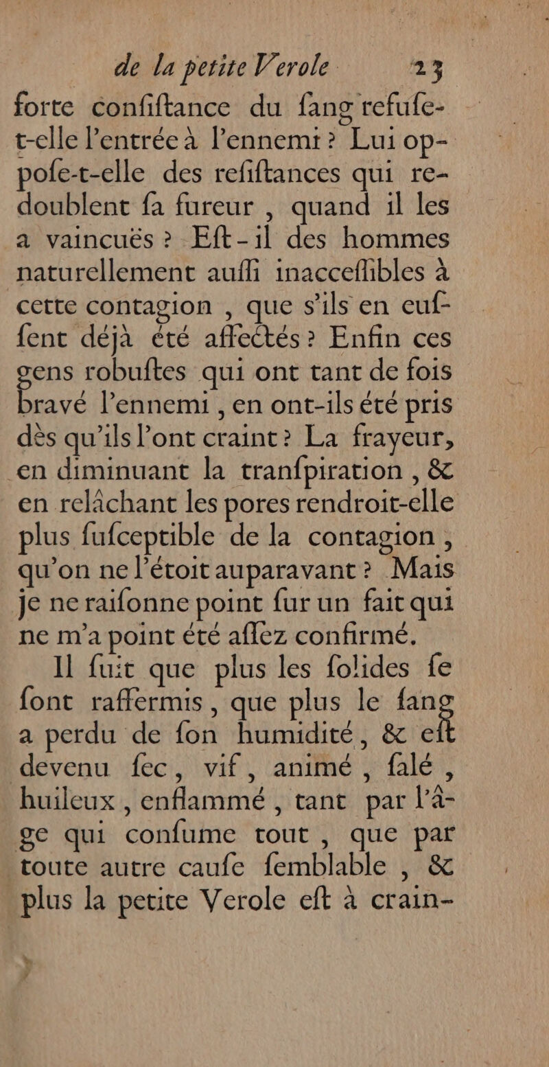 forte confiftance du fans refufe- t-elle l'entrée à l’ennemr? Lui op- pole-t-elle des refiftances qui re- doublent fa fureur , quand il les a vaincuës ? Eft-1l des hommes naturellement aufli inaccefhbles à cette contagion , que s'ils en euf- fent déjà été affectés? Enfin ces gens robuftes qui ont tant de fois bravé l'ennemi , en ont-ils été pris dès qu'ils l'ont craint? La frayeur, en diminuant la tranfpiration , &amp; en relâchant les pores rendroit-elle plus fufceptible de la contagion , qu’on ne l’étoitauparavant? Mais je ne raifonne point fur un fait qui ne m'a point été aflez confirmé. Il fuit que plus les folides fe font raffermis, que plus le a a perdu de fon humidité, &amp; € devenu fec, vif, animé , falé, huileux , enflammé , tant par l'a- ge qui confume tout , que par toute autre caufe femblable , &amp; plus la petite Verole eft à crain- +, y