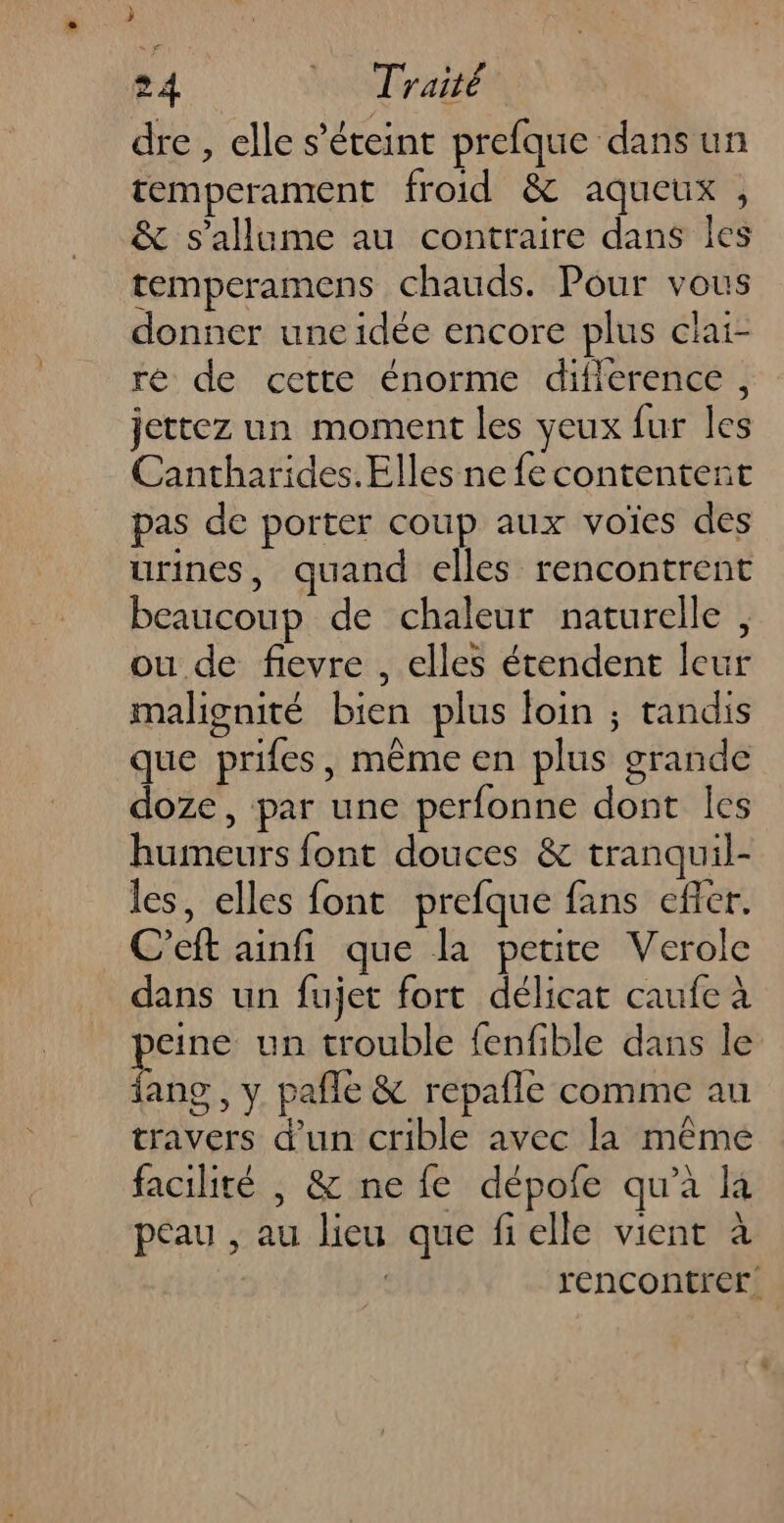 » 24 Traité dre , elle s'éteint prefque dans un temperament froid & aqueux , & s'allume au contraire dans les temperamens chauds. Pour vous donner une idée encore plus clai- ré de cette énorme diflerence , jettez un moment les veux fur les Cantharides. Elles ne {e contentent pas de porter coup aux voïes des urines, quand elles rencontrent beaucoup de chaleur naturelle, ou de fievre , elles étendent leur malignité bien plus loin ; tandis que prifes, même en plus grande doze, par une perfonne dont les humeurs font douces & tranquil- les, elles font prefque fans efer. C’eft ainfi que la petite Verole dans un fujet fort délicat caufe à eine un trouble fenfible dans le Le , Y pañle & repaîle comme au travers d’un crible avec la même facilité , & ne fe dépofe qu'à là peau , au lieu que fielle vient à | rencontrer.