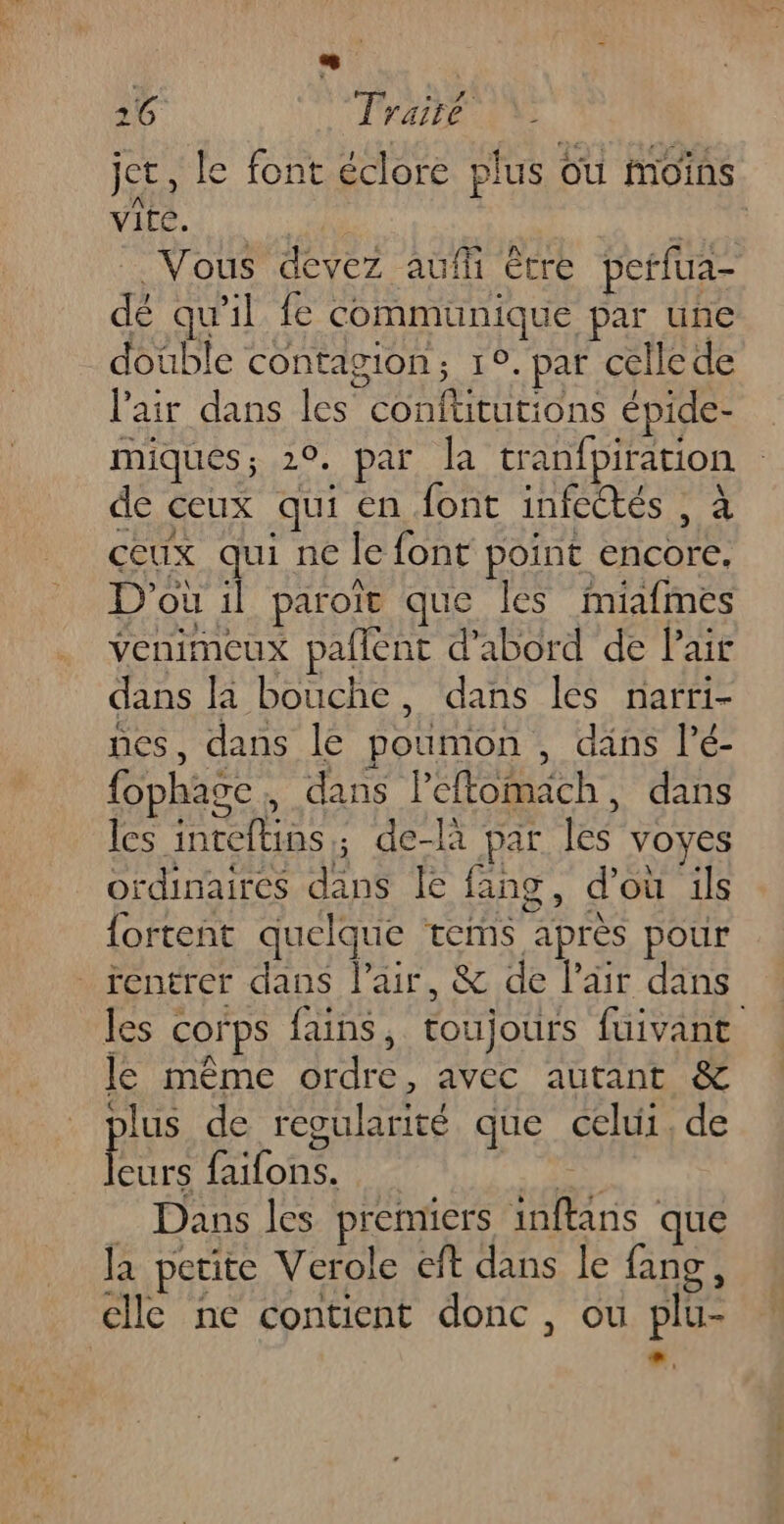 ! 26 Traité jet, le font éclore plus ou moins vite. HET . Vous devez auffi être perfua- dé qu'il fe communique par une double contagion; 1°. par celle de l'air dans les confütutions épide- miques; 20. par la tranfpiration de ceux qui en font infectés , à ceux qui ne le font point encore, D'où il paroït que les miafmes venimeux paflènt d'abord de lair dans la bouche, dans les narri- nes, dans le poumon , däns lé- fophage, dans leftomach, dans les inteftins; de-là par les voyes ordinaires dans le fang, d’où ils {ortent quelque tems après pour entrer dans l'air, &amp; de l'air dans les corps fains, toujours fuivant le même ordre, avec autant &amp; plus de regularité que celui, de Eee faifons. | Dans les premiers inftans que la petite Verole eft dans le fang, elle ne contient donc, ou plu- ”,