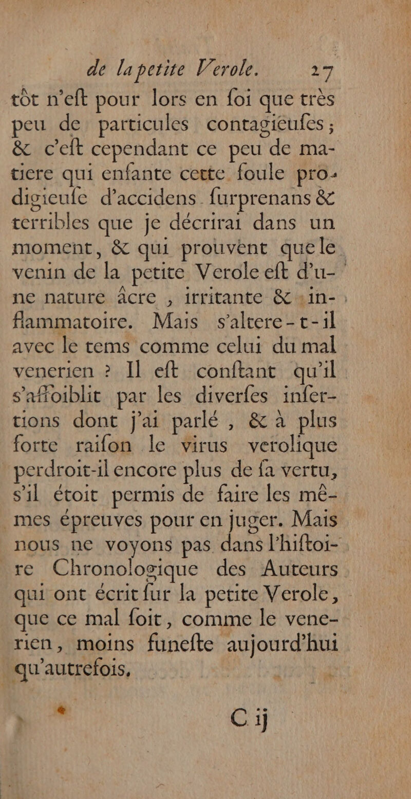 tôt n’eft pour lors en foi que très peu de particules contagieufes ; &amp; c’eft cependant ce peu de ma- ticre qui enfante cette foule pro: digieufe d’accidens_ furprenans &amp; terribles que je décrirai dans un moment, &amp; qui prouvent quele. venin de la petite Verole eft d'u- ne nature âcre , irritante &amp;«in- ; flammatoire. Mais s'altere-t-il avec le tems comme celui du mal venerien ? Il eft conftant qu'il s’aftoiblit par les diverfes infer- tions dont j'ai parlé, &amp; à plus forte raifon le virus verolique perdroit-il encore plus de fa vertu, s'il étoit permis de faire les mé- mes épreuves pour en juger. Mais nous ne voyons pas. dans lhiftoi- re Chronologique des Auteurs qui ont écrit fur la petite Verole, : que ce mal foit, comme le vene- rien, moins funefte aujourd’hui qu'autrefois, | Re Cij
