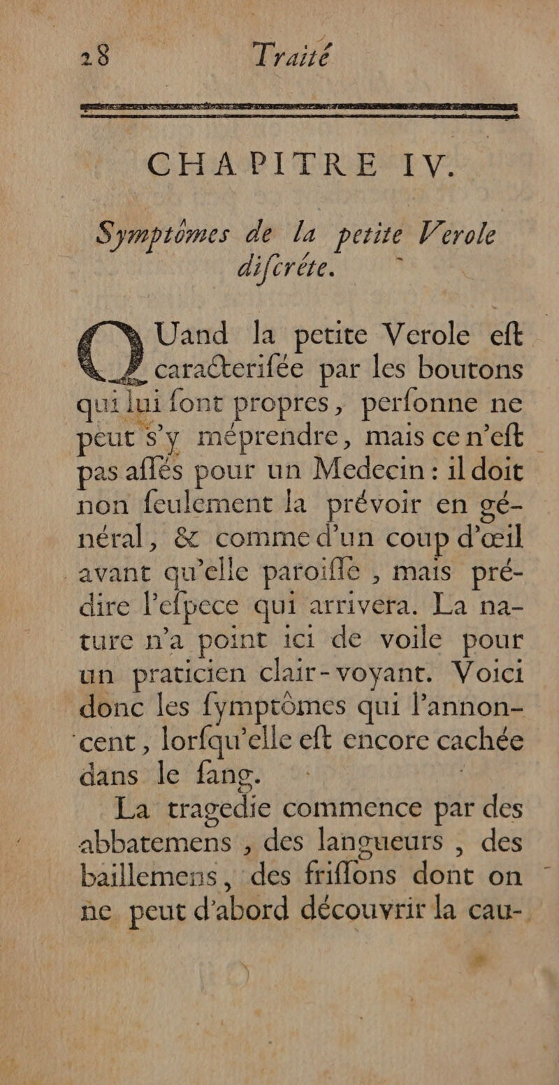 Symptomes dela petite Verole difcréte. L à Uand la petite Verole cit # caracterifée par les boutons qui lui font propres, perfonne ne peut sy méprendre, mais cen’eft pas aflés pour un Medecin: il doit non feulement la prévoir en gé- néral, &amp; comme d’un coup d'œil avant qu’elle paroïffé , mais pré- dire l'efpece qui arrivera. La na- ture n’a point ici de voile pour un praticien clair-voyant. Voici donc les fymptômes qui Pannon- ‘cent, lorfqu'’elle eft encore cachée dans le fang. | La tragedie commence par des abbatemens , des langueurs , des baillemens, des friflons dont on ne peut d'abord découvrir la cau- #
