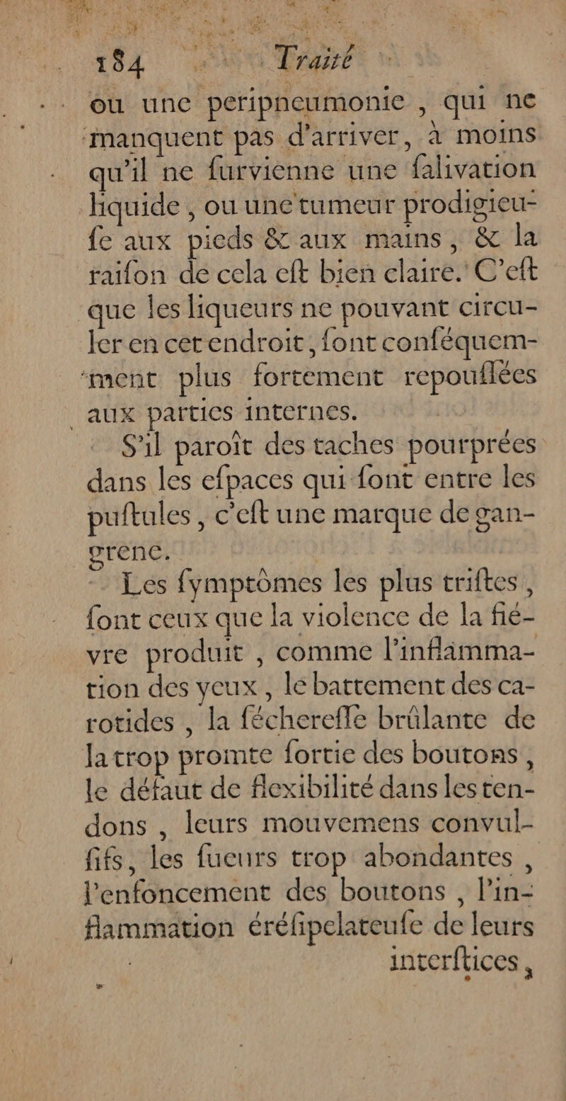 d'CPPCRES 1 L# pe | +. (Er LU CNAS Qu $ ré4 Li i AE ‘ pi? : € té 0 fa AN CHERE: SAS. EEE AMEL AS ONCE Di: ou une peripneumonie , qui ne manquent pas d'arriver, à moins qu'il ne furvienne une falivation hquide , ou une tumeur prodigieu- fe aux pieds & aux mains, & la raifon de cela eft bien claire. C’eft que les liqueurs ne pouvant circu- ler en cerendroit, font conféquem- ‘ment plus fortement repouflées aux parties internes. S'il paroît des taches pourprées dans les efpaces qui font entre les puftules , c'eft une marque de gan- orenc. Les fymptômes les plus triftes, font ceux que la violence de la fié- vre produit , comme l’infläamma- tion des yeux , le battement des ca- rotides , la fécherefle brûlante de Ja trop promite fortie des boutons, le défaut de flexibilité dans lesten- dons , leurs mouvemens convul- fifs, les fueurs trop abondantes , l’'enfoncement des boutons , l’in- flammation éréfipelateufe de leurs | inverftices , Là