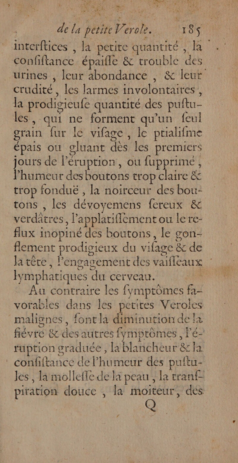 Tes NU PA. Des # £ # Fe LA = RES , de la petite Verole. 18 intcrftices , la petite quantité , la confiftance épaifle &amp; trouble des urines , leur abondance , &amp; leur crudité, les larmes involontaires , la prodigieufe quantité des puftu- les, qui ne forment qu’un feul grain fur le vifage, le prialifme épais ou gluant dès les premiers jours de l’éruption, ou fupprimé , humeur des boutons trop claire &amp; trop fondué , la noirceur des bou- tons , les dévoyemens fereux &amp; verdâtres, lapplarifflement ou lere- flux inopiné des boutons, le gon- flement prodigieux du vifage &amp; de Ja têre , engagement des vaifleaux : Fymphatiques du cerveau. Au contraire les fymptômes fa- vorables dans les petites Veroles malignes, font la diminution de la fiévre &amp; des autres fymptômes, l'é- fuption graduée , la blancheur &amp; la confiftance de humeur des puitu- les , là mollefle de la peau , la cranf- piration douce , la moiteur, des Q pa