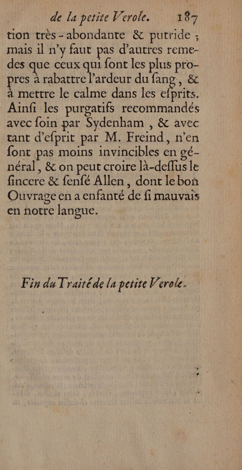 tion très-abondante &amp; putride ; mais 1l n’y faut pas d’autres reme- des que ceux qui font les plus pro- pres à rabattre l’ardeur du Re &amp; a mettre le calme dans les efprits. Ainfi les purgatifs recommandés avec foin par Sydenham , &amp; avec tant d’efprit par M. Freind, n’en font pas moins invincibles en gé- néral, &amp; on peut croire là-deflus le fincere &amp; fenfé Allen, dont lebo Ouvrage en a enfanté de fi mauvais en notre langue. Fin du Traitéde la petire Verote.