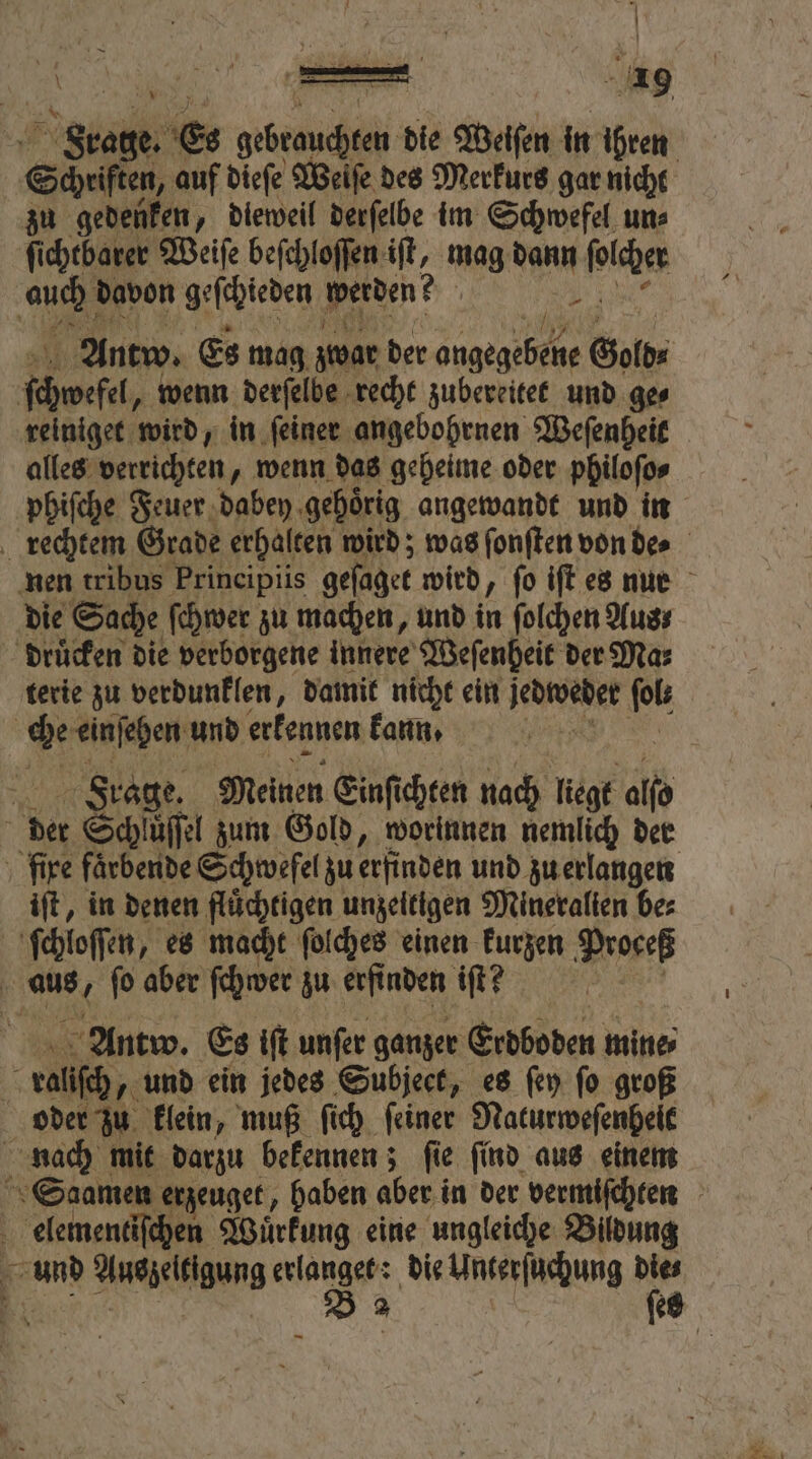 ich e. Es erste die Weiſen in ihren Schaft auf dieſe Weiſe des Merkurs gar nicht zu gedenken, dieweil derſelbe im Schwefel un⸗ ſichtbarer Weiſe beſchloſſen 25 mag W boch 18 davon hien werben? { Antw. Es mag zwar der Nr Gold⸗ ſchwefel, wenn derſelbe recht zubereitet und ge⸗ reiniget wird, in ſeiner angebohrnen Weſenheit alles verrichten „wenn das geheime oder philoſo⸗ phiſche Feuer dabey gehoͤrig angewandt und in rechtem Grade erhalten wird; was ſonſten von de⸗ nen tribus Principiis geſaget wird, fo iſt es nur die Sache ſchwer zu machen, und in ſolchen Aus; drucken die verborgene innere Weſenheit der Ma⸗ terie zu verdunklen, damit nicht ein Jedtosder pt | che einſehen und erkennen kann. | Frage. Meinen Einſichten nach liegt ale der Schluͤſſel zum Gold, worinnen nemlich der fixe faͤrbende Schweſel zu erfinden und zu erlangen iſt, in denen fluͤchtigen unzeitigen Mineralien bes ſchloſſen, es macht ſolches einen kurzen Proceß 0 aus . ſo aber ſchwer zu erfinden iſt? | Antw. Es iſt unſer ganzer Erdboden mine, hs ralſch, und ein jedes Subject, es ſey fo groß oder zu klein, muß ſich ſeiner Naturweſenheit nach mit darzu bekennen; ſie ſind aus einem Saamen erzeuget, haben aber in der vermiſchten are Wuͤrkung eine ungleiche Bildung = 8 Auszeltigung . die Unterſuchung 7 es —