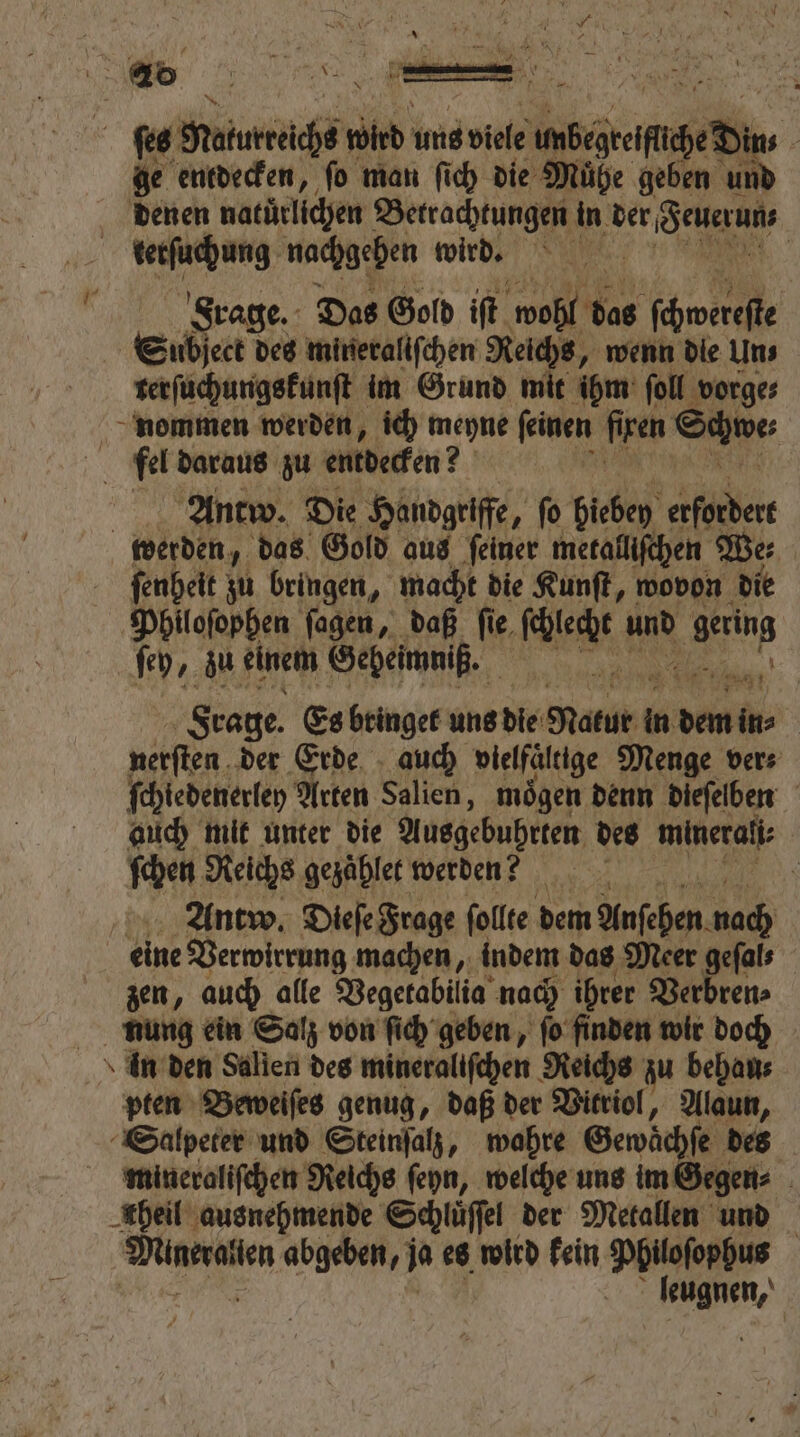 U 40 5 1 25 N A 2 x ſes Maturreichs wird uns viele RE 0 ge entdecken, ſo man ſich die Mühe geben in denen natürlichen ee in der euern, | 1 terſuchung nachgehen wird. Frage. Das Gold iſt wohl das wih Subject des mineraliſchen Reichs, wenn die Uns terſuchungskunſt im Grund mit ihm ſoll vorge⸗ nommen werden, ich meyne ſeinen firen Same N fel daraus zu entdecken? Antw. Die Handgriffe, ſo picheſ 1 5 werden, das Gold aus feiner metall | ſenheit zu bringen, macht die Kunſt, 1 die Philoſophen ſagen, daß ſie ae und 0 ſey, zu einem Geheimniß. 0 Frage. Es bringet uns die Natur ü in n dem k nerſten der Erde auch vielfaͤltige Menge ver⸗ ſchiedenerley Arten Salien, moͤgen denn dieſelben auch mit unter die Ausgebuhrten des minerali⸗ ſchen Reichs gezahlet werden? \ Antw. Dieſe Frage follte dem Anfehen nad) eine Verwirrung machen, indem das Meer gefals zen, auch alle Vegetabilia nach ihrer Verbren⸗ nung ein Salz von ſich geben, ſo finden wir doch in den Salien des mineraliſchen Reichs zu behan⸗ pten Beweiſes genug, daß der Vitriol, Alaun, Salpeter und Steinſalz, wahre Gewächſe des mineraliſchen Reichs ſeyn, welche uns im Gegen⸗ heil ausnehmende Schlüffel der Metallen und ae abgeben, 0 es wird kein Philoſophus leugnen,