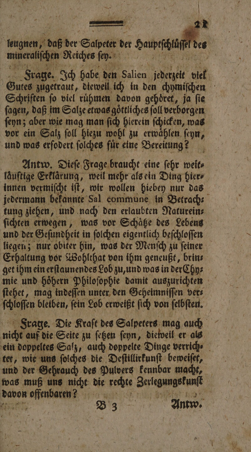 | 10 70 25 ber Saal de Sau ö 1 Reiches ſey. BR: Frage. Ich habe den „ jedetzeit 9 5 5 Gutes zugetraut, diewell ich in den chymiſchen Schriften fo viel ruͤhmen davon gehöret, ja fie fagen, daß im Salze etwas goͤttliches ſoll verborgen ſeyn; aber wie mag man ſich hierein ſchicken, was vor ein Salz ſoll hiezu wohl zu erwaͤhlen ſeyn, und was erſodert ſolches für eine Bereitung? Antw. Dieſe Frage braucht eine ſehr weit⸗ laͤuftige Erklarung, weil mehr als ein Ding hier⸗ innen vermiſcht iſt, wir wollen hiebey nur das jedermann bekannte Sal commune in Betrach- tung ziehen, und nach den erlaubten Naturein⸗ ſichten erwegen, was vor Schaͤtze des Lebens und der Geſundheit in ſolchen eigentlich beſchloſſen liegen; nur obiter hin, was der Menſch zu feiner Erhaltung vor Wohlthat von ihm geneußt, brin⸗ get ihm ein erſtaunendes Lob zu, und was in der Chy⸗ mie und hoͤhern Philoſophie damit auszurichten ſtehet, mag indeſſen unter den Geheimniſſen ver⸗ ſchloſſen bleiben, fein Lob erweißt ſich von ſelbſten. Frage. Die Kraft des Salpeters mag auch nich auf die Seite zu ſetzen ſeyn, dieweil er als ein doppeltes Salz, auch doppelte Dinge verrich⸗ tet, wie uns ſolches die Deſtillirkunſt beweiſet, und der Gehrauch des Pulvers kennbar macht, was muß uns nicht die rechte NN B 3 Antw,