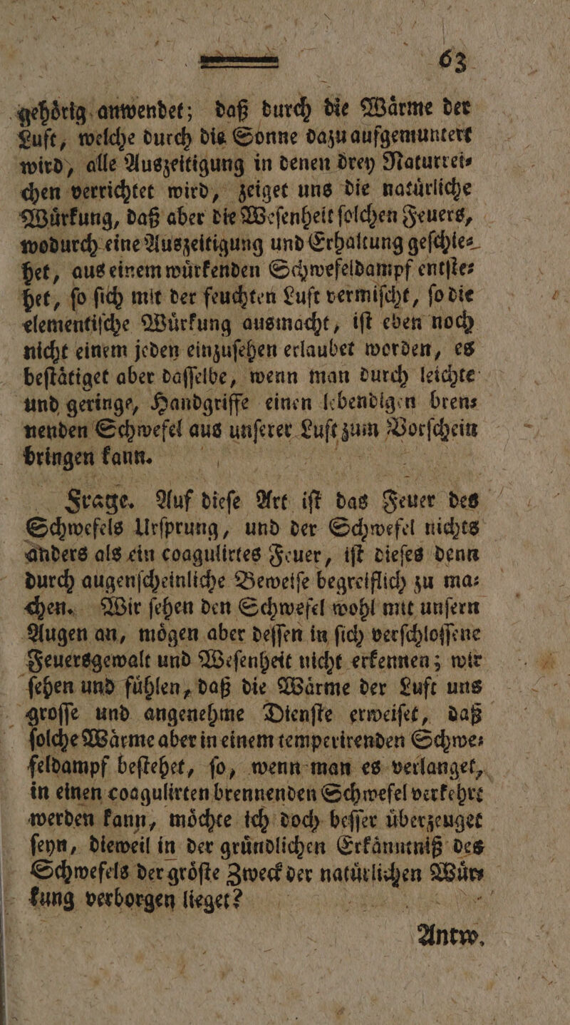 gehoͤrig anwendet; daß durch die Wärme der Luft, welche durch die Sonne dazu aufgemuntert wird, alle Auszeitigung in denen drey Naturrei⸗ chen verrichtet wird, zeiget uns die natuͤrliche Wuͤrkung, daß aber die Weſenhelt ſolchen Feuers, wodurch eine Auszeitigung und Erhaltung geſchle⸗ het, aus einem wuͤrkenden Schwefeldampf entſte⸗ het, fo ſich mit der feuchten Luft vermiſcht, ſo die elementiſche Wuͤrkung ausmacht, iſt eben noch nicht einem jeden einzuſehen erlaubet worden, es beftätiget aber daſſelbe, wenn man durch leichte und geringe, Handgriffe einen lebendigen bren⸗ nenden Schwefel aus unſerer Luſt zum Vorſchein Frage. Auf dieſe Art iſt das Feuer des Schwefels Urſprung, und der Schwefel nichts anders als ein coagulirtes Feuer, iſt dieſes denn chen. Wir ſehen den Schwefel wohl mit unſern Augen an, moͤgen aber deſſen in ſich verſchloſſene ſehen und fuͤhlen, daß die Waͤrme der Luft uns ſolche Wärme aber in einem temperirenden Schwe⸗ feldampf beſtehet, ſo, wenn man es verlanget, in einen coagulirten brennenden Schwefel verkehrt werden kann, moͤchte ich doch beſſer uͤberzeuget ſeyn, dieweil in der gruͤndlichen Erkaͤnntniß des Schwefels der gröfte Zweck der natürlichen Wuͤr⸗ Antw.