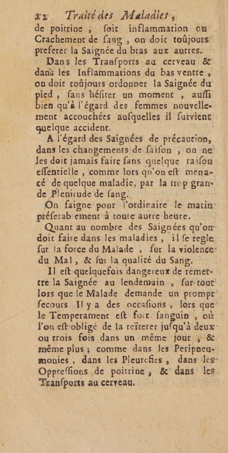 de poitrine ; feic inflammation ow Crachement de fang , on doit toûjours preferer la Saignée du bras aux autres. Dans Îles Traafports au cerveau &amp; danë les Inflammations du bas ventre , on doit toûjours ordonner la Saignée du pied , fans héfiter un moment , auf bien qu'&amp; l'égard des femmes nouvelle. ment accouchées aufquelles il furviene quelque accident. : A l'égard des Saignées de précaution, dans les changements de fäifon , on ne les doit jamais faire fans quelque raifon effentielle , comme lors qu'on eft mena cé de quelque maladie, par la trep gran de Feb de fang.. On faigne pour l'ordinaire le matin: ptéferab ement à toute autre heure. Quant au nombre des Saignées qu’on doit faire dans les maladies, il fe regle far la force du Malade , fur la violence: du Mal, &amp; fur la qualité du Sang. 11 eft quelquefois dangereux de remet- tre la Saignée au lendemain , far-tout: lors que le Malade demande un prompt fecours Ilya des occafions, lors que le Temperament eft foit. fanguin , où l'on eft'obligé de la reïterer jufqu'à deux: outrois fois dans un même jour ; &amp; même plus ; comme dans les Peripneu- monies, dans les Pleurcfies, dans les- Oppreffions de poitrine , &amp; dans les. Tranfports au cerveau. -