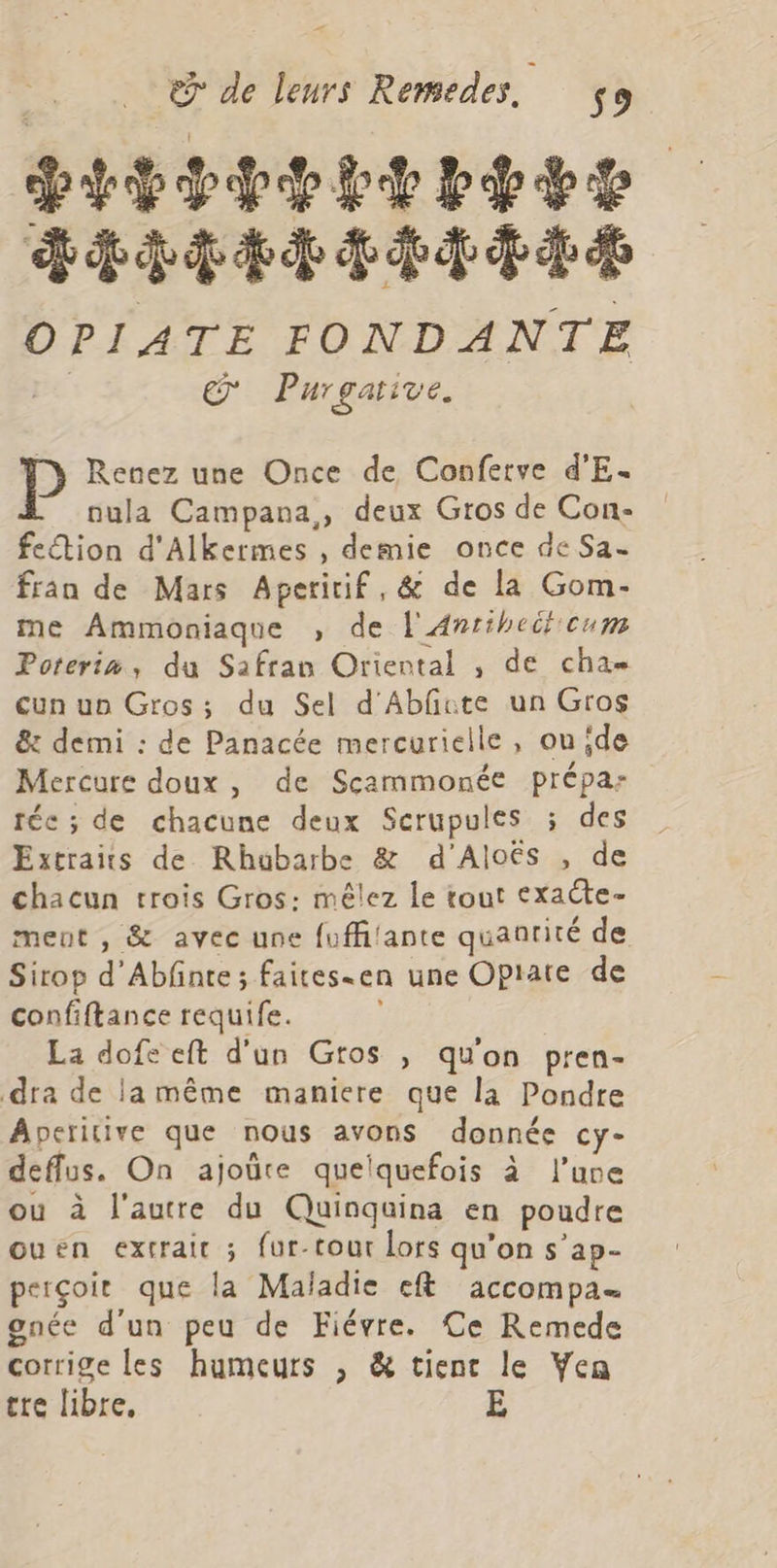 DITES DEdHAEIITAAE OPIATE FONDANTE où Purgarive. Ty Renez une Once de Confetve d'E- nula Campana,, deux Gros de Con- fection d'Alkermes , demie once de Sa. fran de Mars Aperirif, &amp; de la Gom- me Ammoniaque , de L'Antiheifcum Poterim, du Safran Oriental , de cha cun uo Gros; du Sel d'Abfute un Gros &amp;: demi : de Panacée mercurielle, ou ide Mercure doux, de Scammonée prépa: téc ; de chacune deux Scrupules 5 des Extraits de Rhubarbe &amp; d'Aloës , de chacun trois Gros: mêlez le tout exacte- ment , &amp; avec une fuffilante quantité de Sirop d’Abfnte ; faites-en une Opiate de confiftance requife. | La dofe eft d'un Gros ; qu'on pren- dra de la même maniere que la Pondre Aperitive que nous avons donnée cy- deffus. On ajoûre quelquefois à l’une ou à l'autre du Quinquina en poudre ouen extrait ; fur-tour lors qu’on s’ap- perçoir que la Maladie eft accompa- gnée d'un peu de Fiévre. Ce Remede corrige les humeurs ; &amp; tient le Ven tre libre, E