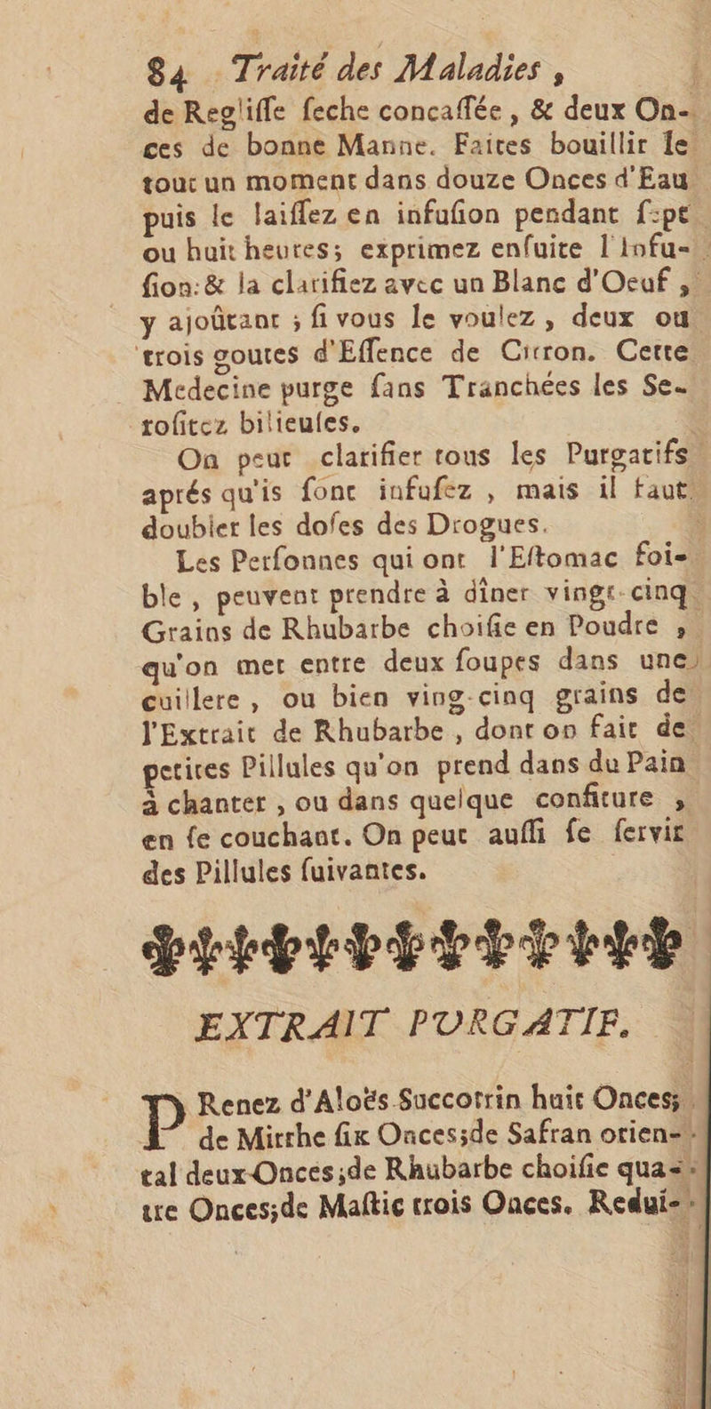 de Regliffe feche concaffée , &amp; deux On. ces de bonne Manne. Faites bouillir 1e. tout un moment dans douze Onces d'Eau. puis le laiffez en infufion pendant f:pe. ou huit heures; exprimez enfuite l'infu-. fion:&amp; la clarifiez avec un Blanc d'Oecuf , y ajoûtanr ; fivous Je voulez, deux ou. ‘trois goutes d'Effence de Cirron. Cette . Medecine purge fans Tranchées les Se. rofitez bilieules. | On peut clarifier rous les Purgatifs, aprés qu'is fonc infufez , mais il faut, doubiet les dofes des Drogues. Les Perfonnes qui ont l'Eftomac foi-. ble, peuvent prendre à dîner vingt-cinq. Grains de Rhubarbe choifie en Poudre ,. qu'on met entre deux foupes dans une) cuillere, ou bien ving-cinq grains de. l'Extrait de Rhubarbe , donr on fair de. etives Pillules qu'on prend dans du Pain à chanter , ou dans quelque confiture , en fe couchant. On peur aufli fe fervir des Pillules fuivantes. PEEPEPETE EEE EXTRAIT PURGATIF. P Renez d'Aloës Succotrin huit Onces;, de Mirrhe fix Onces;de Safran orien-# tal deux-Onces;de Rhubarbe choifie qua= ure Onces;de Maftic trois Onces. Redui-