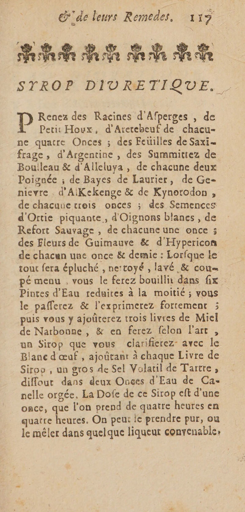 Pete Ve ee Me Pe STROP DIURETIQUE. D Renez des Racines d'Afperges , de Petit Houx, d'Aretebeuf de chacu- ne quatre Onces ; des Feitilles de Saxi- frage , d'Argentine , des Summittez de Bouileau &amp; d'Alleluya , de chacune deux Poignée ; de Bayes de Laurier, de Ge nievre . d'AiKekenge &amp; de Kynorodon , de chacune trois onces ; des Semences d'Ortie piquante, d'Oignons blanes , de Refort Sauvage , de chacune une once 5 des Fleurs de Guimauve &amp; d'Hypericon de chacun une once &amp; demie : Lorfque le tout fera épluché , nettoyé , lavé &amp; cou pé menu . vous le ferez bouillit dans fix Pintes d'Eau treduites à la moitié ; vous le pafferez &amp; l'exprimerez fortement ; puis vous y ajoûrerez trois livres de Miel de Narbonne, &amp; en ferez felon l'art , un Sirop que vous clarifierez- avec le Blanc d'œuf , ajoûtant à chaque Livre de Sirop , un gros de Sel Volatil de Tartre , diffour dans deux Onces d Eau de Ca- nelle orgée, La Dofe de ce Sirop cft d'une once, que l'on prend de quatre heures en quatre heures. On peut ie prendre pur, ou le mêler dans quelque liqueur convenable: