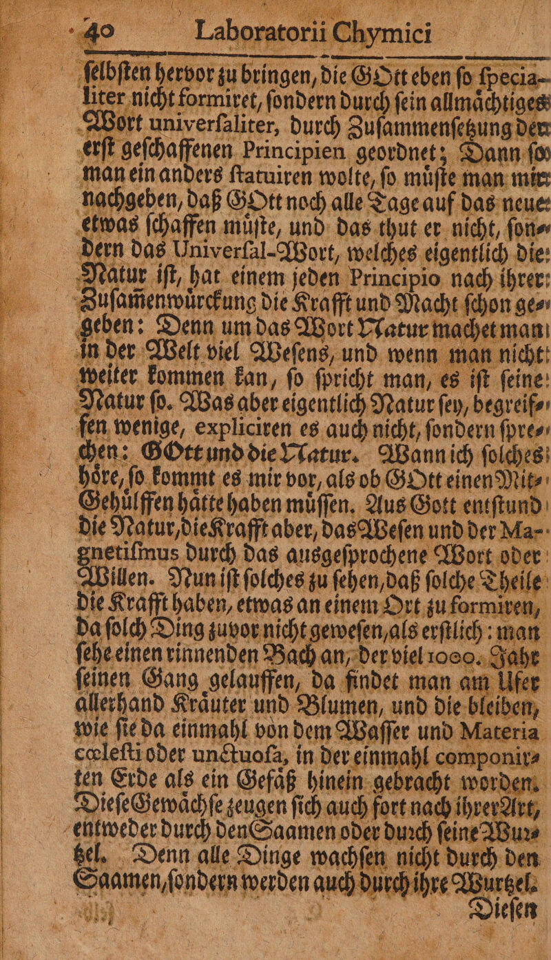 men liter nicht formiret, ſondern durch fein allmaͤchtiges man ein anders ſtatuiren wolte, fo muͤſte man mir chen: Gott und die Natur. Wann ich ſolches höre, ſo kommt es mir vor, als ob Gott einen Mit⸗ Gehuͤlffen haͤtte haben muͤſſen. Aus Gott entſtund die Natur, die Krafft aber, das Weſen und der Ma⸗ netiſmus durch das ausgeſprochene Wort oder Wilen. Nun iſt ſolches zu ſehen, daß ſolche Theile die Krafft haben, etwas an einem Ort zu formiren, da ſolch Ding zuvor nicht geweſen, als erſtlich: man ſehe einen rinnenden Bach an, der viel ooo. Jahr feinen Gang gelauffen, da findet man am Ufer allerhand Kraͤuter und Blumen, und die bleiben, wie ſie da einmahl von dem Waſſer und Materia cœleſti oder unctuoſa, in der einmahl componir⸗ ten Erde als ein Gefaͤß hinein gebracht worden Dieſe Gewaͤchſe zeugen ſich auch fort nach ihrer Art, tzel. Denn alle Dinge wachſen nicht durch den Dieſen W