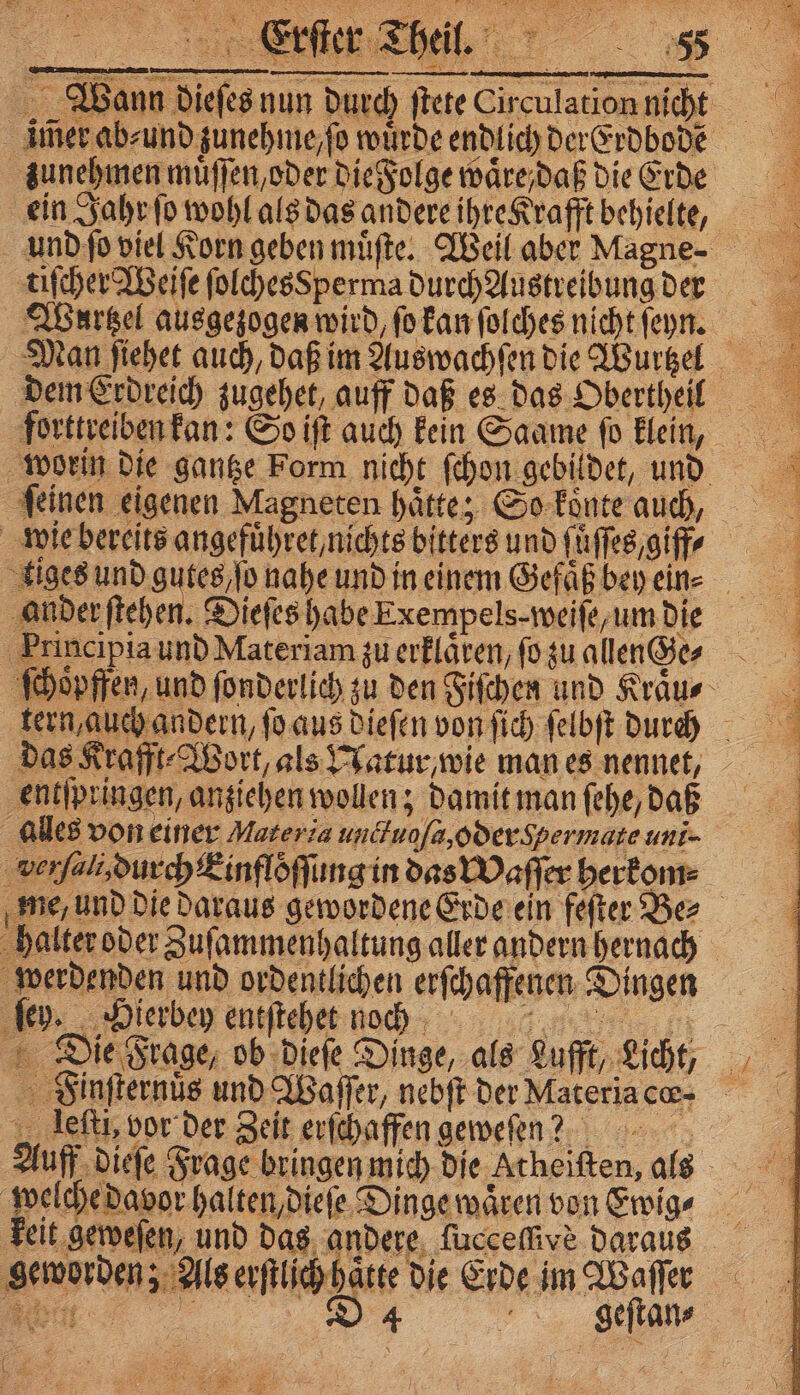 4 IL &amp; 1 * 0 1 nenne ., 8 ji * = —— —.ñ—— a . 7 zunehmen muͤſſen, oder die Folge waͤre, daß die Erde tiſcher Weiſe folchesSperma durch Austreibung der dem Erdreich zugehet, auff daß es das Obertheil ander ſtehe entſpringen, anziehen wollen; damit man ſehe, daß alles von einer Materia unctugſa, oder Spermate uni- verſali, durch Einfloͤſſung in das Waſſer herkom⸗ ſey. Hierbey entſtehet ncggg Finſternuͤs und Waſſer, nebſt der Materia cœ⸗ leſti, vor der Zeit erſchaffen geweſen? Auff dieſe Frage bringen mich die Atheiften, a welche davor halten, dieſe Dinge waͤren von Ewig⸗ geworden; Als erſtlich hatte die Erde im Waſſer „F 6 SSS N.