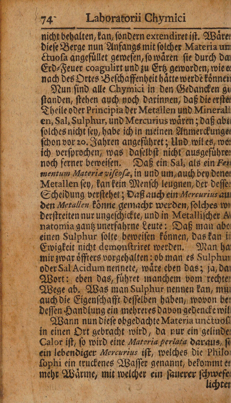 ,,,, ratorii mi! nit er e dad endiret if. Mare Ddieſe Berge nun Anfangs mit ſolcher Materia un Cltuoſa angefuͤllet geweſen, ſo waͤren fie durch da Erd⸗ Feuer coagulirt und zu Ertz geworden, wie er nach des Ortes Beſche ffenheit haͤtte werde können Nun ſind alle Chymici in den Gedancken gu e fanden, ſtehen auch noch darinnen, daß Die erftäi Theile oder Principia der Metallen und Minerali en, Sal, Sulphur, und Mercurius wären jdaß abe ſolches nicht fen, habe ich in meinen Anmerckur ſchon vor 20. Jahren angefuͤhret; Und wil es, we⸗ ich verſprochen was daſelbſt nicht ausgeführe: noch ferner beweiſen. Daß ein Sal, als ein Fe menu Materiæ viſcoſæ, i in und um/ auch bey dene; Metallen fey, kan kein Menſch leugne n, der deſſe⸗ Scheidung verſtehet; Daß auch ein Mereurin: den Metallen koͤnne gemacht werder N Derſſeetten nur ungeſchickte, und in Me Aten ganghnerfahrne Leut { 8 war oͤffters 0 | Sarg 5 a | Acidum nennete, waͤre eben das; ja, da t: eben das, fuͤhret manchem vom rechte: | ab. Bas man Sulphur nennen kan, mu: die genſchafft deſſelben haben, wovon ber en Ha andlung ein mehreres davon gedencke 5 ö 5 0 in einen £ Ort gebracht sul), da nur ein gelind 1de: Culor ifk, fo wird eine Maseria; Periaia hr N ei lebendiger Mercurius iſt, welches die Philo x il ein truckenes Waſſer genannt, bekommt er 8 ne mit e ein 8. m ö re ü