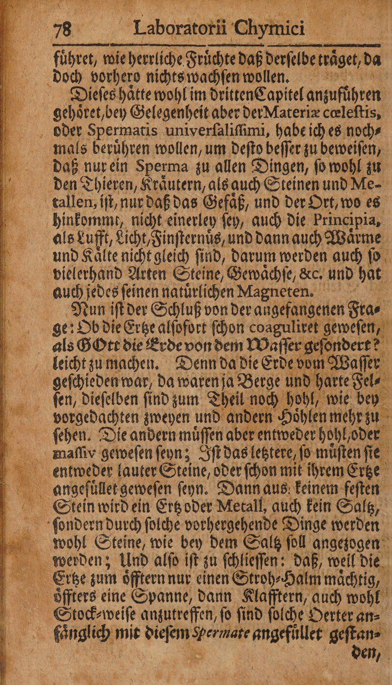 . 76 Labonte hn a ae fuͤhret, nc rliche Sri hte daß derſelbe ige ‚da | doch vorhero nichts wachſen wollen. i Diieſes haͤtte wohl im dritten Capitel antufthren 95 gehoͤret/ bey Gelegenheit aber der Materiæ cœleſtis, oder Spermatis univerſaliſſimi, habe ich es noch⸗ mals beruͤhren wollen, um deſto beſſer zu beweiſen, daß nur ein Sperma zu allen Dingen, ſo wohl zu os den Thieren, Kräutern, als auch Steinen und Me- dtsãllen, iſt, nur daß das Gefäß, und der Ort, wo es | inden nicht einerley ſey, auch die Principia, als Lufft, h ee und dann auch Waͤrme und Kaͤlte nicht gleich ſind, darum werden auch ſo vielerhand Arten Steine, Gewaͤchſe, &amp;c. und hat auch jedes ſeinen natuͤrlichen Magneten. e ge: Ob die Ertze alſofort ſchon coaguliret geweſen, 5 als Gott die Erde von dem Waſſer geſondert? leicht zu machen. Denn da die Erde vom Waſſer ne geschieden war, da waren ja Berge und harte Je 75 ſen, dieſelben ſind zum Theil noch hohl, ı wie bey bvorgedachten zweyen und andern Höhlen mehrz u ſehen. Die andern muͤſſen aber entweder hohl oder maſſiv geweſen ſeyn; Iſtd das letztere, jo muͤſten ſie entweder lauter Steine, oder ſchon mit ihrem Ertze angefüͤllet geweſen ſeyn. Dann aus keinem feſten Stein wird ein Ertz oder Metall, auch kein Saltz, ſondernd durch ſolche vorhergehende Dinge werden wohl Steine, wie bey dem Saltz fo ſoll angezogen werden; Und alſo iſt zu ſchlieſſen: daß, weil die Ertze zum öfftern nur einen Stroh⸗Halm maͤchtig, öffters eine Spanne, dann Klafftern, auch wohl Stcock⸗weiſe anzutreffen, fo find ſolche Oerter an⸗ RS fange; mit kai - ad m. ara a \ den,