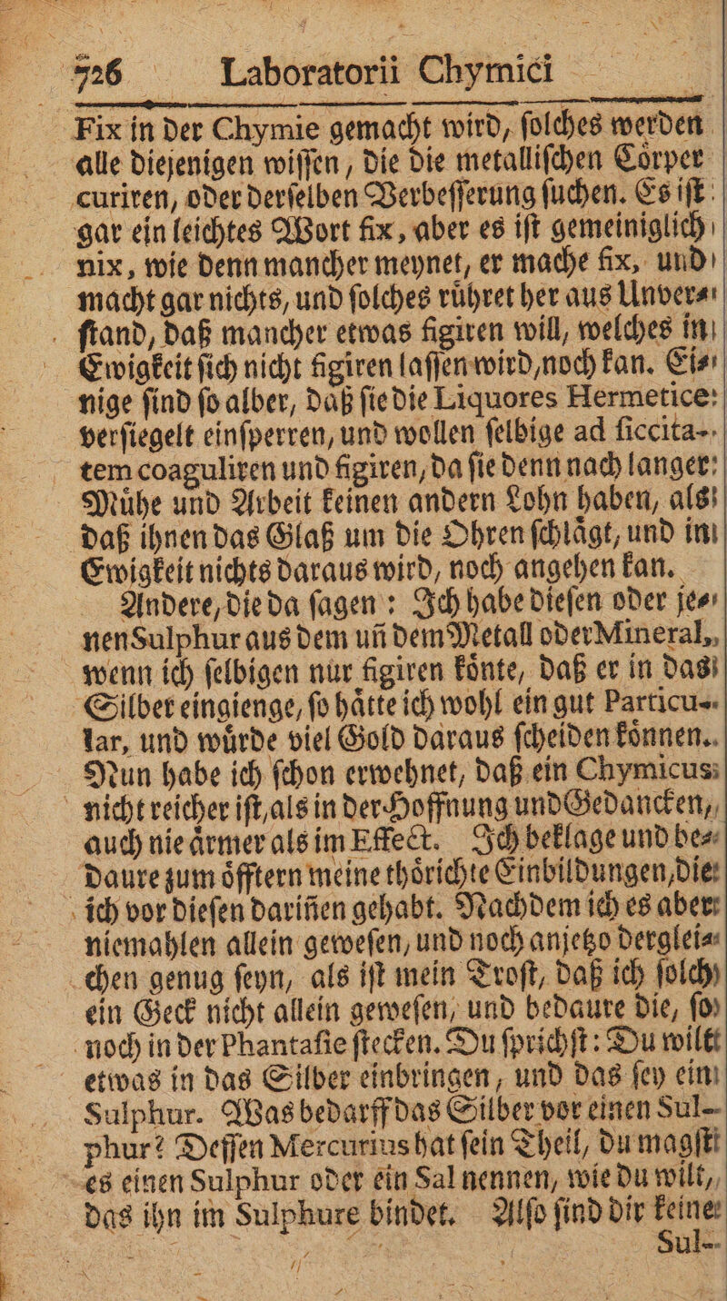 Fix in der Chymie gemacht wird, ſolches werden alle diejenigen wiſſen, die die metalliſchen Coͤrper curiren, oder derſelben Verbeſſerung ſuchen. Es iſt gar ein leichtes Wort fix, aber es iſt gemeiniglich nix, wie denn mancher meynet, er mache fix, und macht gar nichts, und ſolches ruͤhret her aus Unver⸗ ſtand, daß mancher etwas figiven will, welches in Ewigkeit ſich nicht figiren laſſen wird, noch kan. Ei⸗ nige find ſo alber, Daß ſie die Liquores Hermetice: verſiegelt einſperren, und wollen felbige ad ficcita- tem coaguliren und figiven, da fie denn nach langer: Muͤhe und Arbeit keinen andern Lohn haben, als daß ihnen das Glaß um die Ohren ſchlaͤgt, und in Ewigkeit nichts daraus wird, noch angehen kan. Andere, die da ſagen: Ich habe dieſen oder je⸗ nen Sulphur aus dem un dem Metall oder Mineral,, wenn ich ſelbigen nur figiren koͤnte, daß er in das Silber eingienge, fo hätte ich wohl ein gut Particu= lar, und würde viel Gold daraus ſcheiden koͤnnen. Nun habe ich ſchon erwehnet, daß ein Chymicus; nicht reicher iſt, als in der Hoffnung und Gedancken, auch nie aͤrmer als im Effect. Ich beklage und be⸗ daure zumoͤfftern meine thoͤrichte Einbildungen, die ich vor dieſen darinen gehabt. Nachdem ich es aber: niemahlen allein geweſen, und noch anjetzo derglei⸗ chen genug ſeyn, als iſt mein Troſt, daß ich ſolch) ein Geck nicht allein geweſen, und bedaure Die, (0) noch in der Phantafie ſtecken. Du ſprichſt: Du wilt Sulphur. Was bedarff das Silber vor einen Sul phur! Deſſen Mercurius hat fein Theil, du magſti es einen Sulphur oder ein Sal nennen, wie du wilt, das ihn im Sulphure bindet. Alſo ſind dir ei 88 0 ar