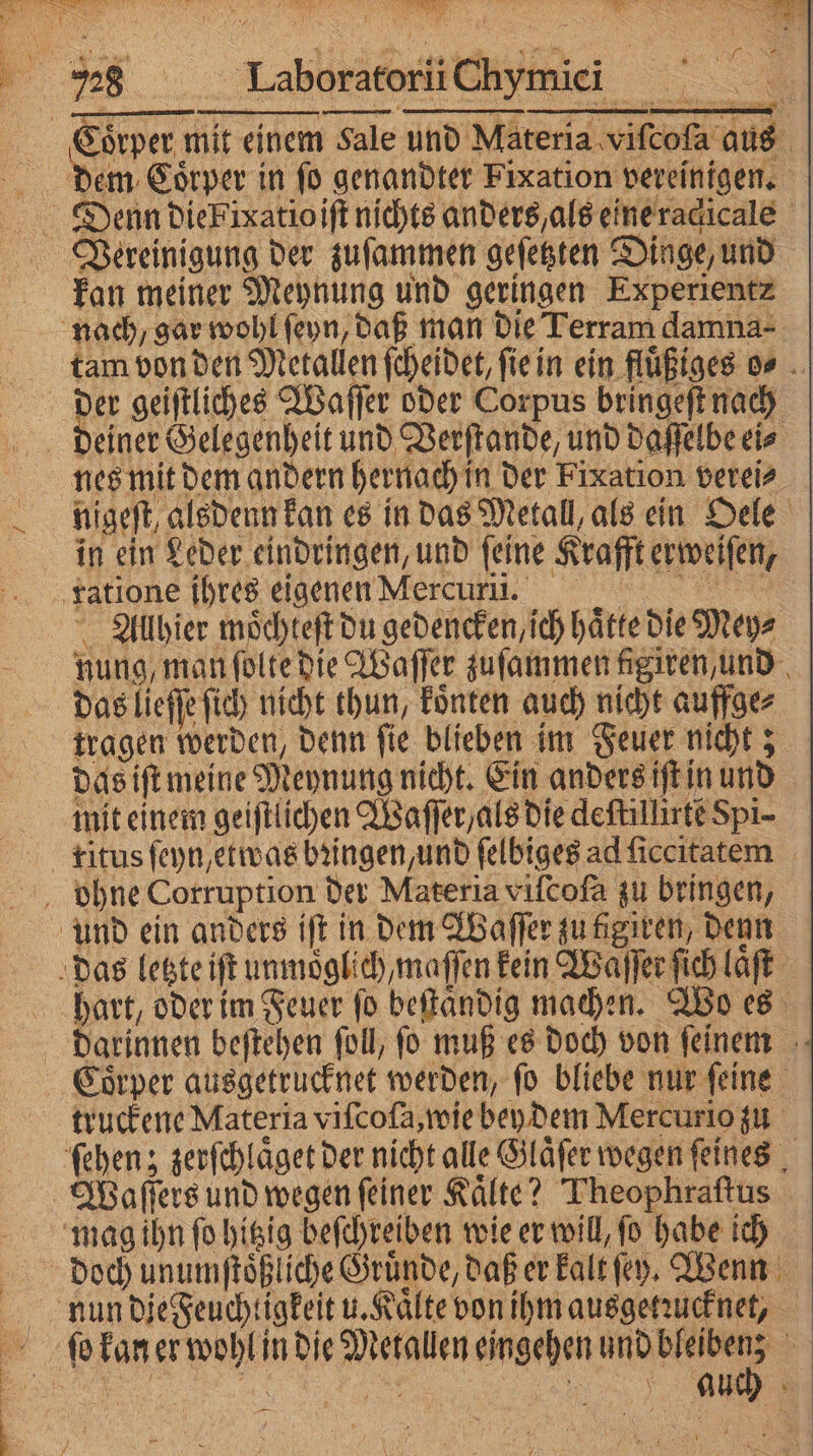 S 3 N 5728 Laboratorii chymic i Coͤrper mit einem Sale und Materia viſcoſa aus 9 5 dem Coͤrper in ſo genandter Fixation vereinigen. Denn die Fixatio iſt nichts anders, als eine racicale Vereinigung der zuſammen geſetzten Dinge, und Fan meiner Meynung und geringen Experientz nach, gar wohl ſeyn, daß man die Terram damna- tam von den Metallen ſcheidet, ſie in ein fluͤßiges o⸗ 5 Br geiftliches Waſſer oder Corpus bringeſt nach deiner Gelegenheit und Verſtande, und daſſelbe ei⸗ nes mit dem andern hernach in der Fixation verei⸗ nigeſt, alsdenn kan es in das Metall, als ein Oele in ein Leder eindringen, und ſeine Krafft erweiſen, ratione ihres eigenen Mercuri. Allhier moͤchteſt du gedencken, ch hätte die Mey⸗ nung, man ſolte die Waſſer zuſammen figiren, und das lieſſe ſich nicht thun, koͤnten auch nicht auffge⸗ tragen werden, denn ſie blieben im Feuer nicht; das iſt meine Meynung nicht. Ein anders iſt in und mit einem geiſtlichen Waſſer als die deftillirte Spi- ritus ſeyn, etwas bꝛingen, und ſelbiges ad ſiccitatem ohne Corruption der Materia viſcofa zu bringen, und ein anders iſt in dem Waſſer zu tigiren, denn das letzte iſt unmoͤglich, maſſen kein Waſſer ſich laͤſt hart, oder im Feuer ſo beſtaͤndig machen. Wo es Darinnen beſtehen ſoll, fo muß es doch von ſeinem Coͤrper ausgetrucknet werden, ſo bliebe nur ſeine truckene Materia viſcoſa, wie bey dem Mercurio zu ſehen; zerſchlaͤget der nicht alle Glaͤſer wegen ſeines Waſſers und wegen feiner Kälte? Theophraſtus mag ihn ſo hitzig beſchreiben wie er will, ſo habe ich doch unumſtoͤßliche Gruͤnde, daß er kalt ſeyn. Wenn nun die Feuchtigkeit u. Kaͤlte von ihm ausgetzucknet, ſo kan er wohl in die Metallen eingehen e .