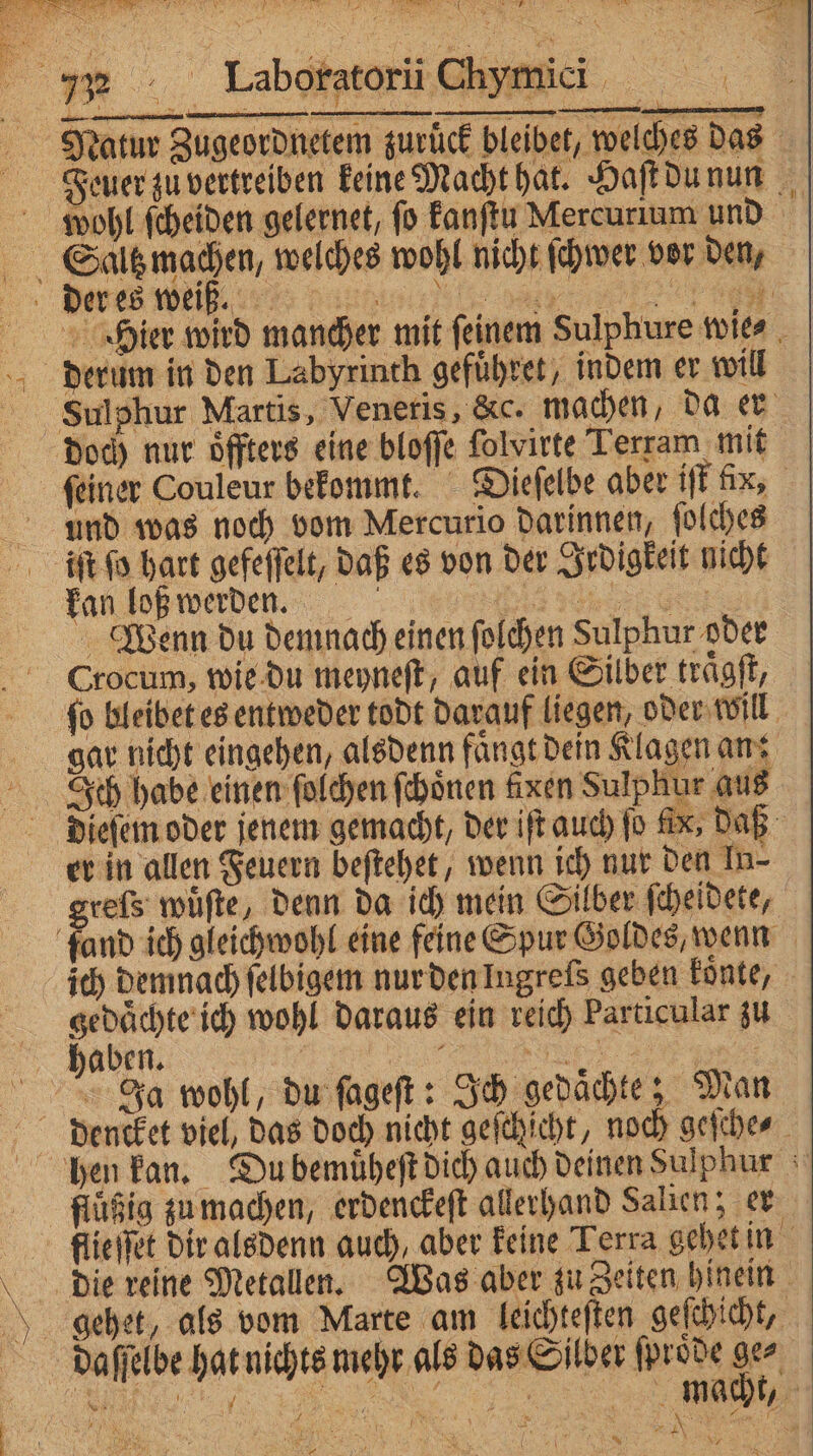 — in — —— — — = Natur Zugeordnetem zurück bleibet, welches das Fieeuer zu vertreiben keine Macht hat. Haſt du nun wohl scheiden gelernet, fo kanſtu Mercurium und Saaltzmachen, welches wohl nicht ſchwer vor den, der es weiß. V Heier wird mancher mit ſeinem Sulphure wie⸗ derum in den Labyrinth gefuͤhret, indem er will Sulphur Martis, Veneris, &amp;c. machen, da er doch nur oͤffters eine bloſſe folvirte Terram mit ſeiner Couleur bekommt. Dieſelbe aber iſt fc, und was noch vom Mercurio darinnen, ſolches iſt ſo hart gefeſſelt, daß es von der Irdigkeit nicht kan loß werde. a ya Be Wenn du demnach einen folchen Sulphur oder Crocum, wie du meyneſt, auf ein Silber traͤgſt, ſo bleibet es entweder todt darauf liegen, oder Will gar nicht eingehen, alsdenn faͤngt dein Klagen an: Ich habe einen ſolchen ſchoͤnen fixen Sulphur aus dieſem oder jenem gemacht, der iſt auch fo fix; daß er in allen Feuern beſtehet, wenn ich nur den In- greſs wuͤſte, denn da ich mein Silber ſcheidete, fand ich gleichwohl eine feine Spur Goldes, wenn ich demnach ſelbigem nur den Ingreſs geben koͤnte, gedachte ich wohl daraus ein reich Particular zu haben. | nn Ja wohl, du ſageſt: Ich gedaͤchte; Man dencket viel, das doch nicht geſchſcht, noch geſche⸗ hen kan. Du bemuͤheſt dich auch deinen Sulphur flüßig zu machen, erdenckeſt allerhand Salien; er flieſſet dir alsdenn auch, aber keine Terra gehet in die reine Metallen. Was aber zu Zeiten hinein gehet, als vom Marte am leichteſten geſchicht, daſſelbe hat nichts mehr als das Silber ſproͤde 90 b Hu. PEN f be 5 1 u ! ; 108 R TE 9 ' RER a | I ) Rn ( Al % ? NY