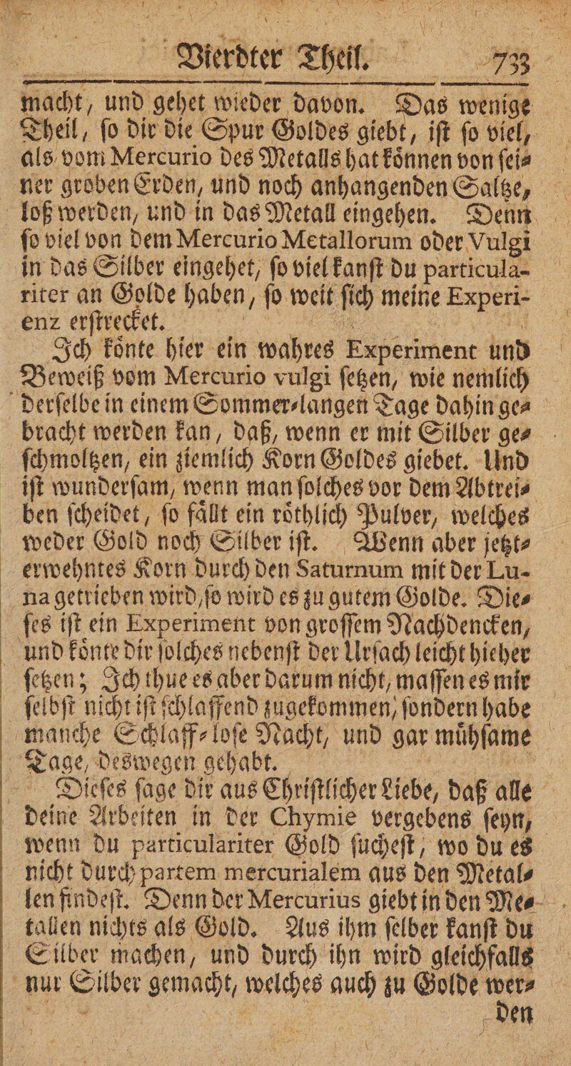 macht, und gehet wieder davon. Das wenge als vom Mercurio des Metalls hat koͤnnen von ſei⸗ ſo viel von dem Mercurio Metallorum oder Vulgi in das Silber eingehet, fo viel kanſt du particula- riter an Golde haben, fo weit ſich meine Experi- r nett Ich koͤnte hier ein wahres Experiment und Beweiß vom Mercurio vulgi ſetzen, wie nemlich bracht werden kan, daß, wenn er mit Silber ge⸗ iſt wunderſam, wenn man ſolches vor dem Abtrei⸗ ben ſcheidet, fo fällt ein roͤthlich Pulver, welches weder Gold noch Silber iſt. Wenn aber jetzt⸗ erwehntes Korn durch den Saturnum mit der Lu- und koͤnte dir ſolches nebenft der Urſach leicht hieher ſetzen; Ich thue es aber darum nicht, maſſen es mir ſelbſt nicht iſt ſchlaffend zugekommen, ſondern habe Dieſes ſage dir aus Chriſtlicher Liebe, daß alle wenn du particulariter Gold ſucheſt, wo du es nicht durch partem mercurialem aus den Metal⸗ len findeſt. Denn der Mercurius giebt in den Me⸗ tallen nichts als Gold. Aus ihm ſelber kanſt du Silber machen, und durch ihn wird gleichfalls den