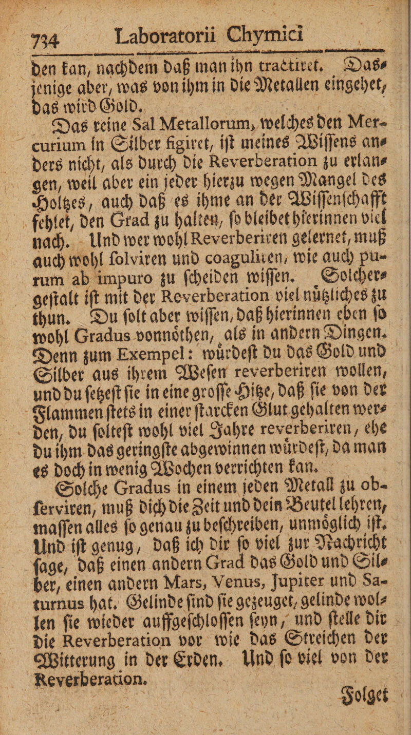 das wird Gold. % Das reine Sal Metallorum, welches den Mer⸗ gen, weil aber ein jeder hierzu wegen Mangel des Holtzes, auch daß es ihme an der Wiſſenſchafft nach. Und wer wohl Reverberiren gelernet, muß rum ab impuro zu ſcheiden wiſſen. Solcher⸗ thun. Du ſolt aber wiſſen, daß hierinnen eben ſo wohl Gradus vonnoͤthen, als in andern Dingen. Denn zum Exempel: wuͤrdeſt du das Gold und du ihm das geringſte abgewinnen wuͤrdeſt, da man es doch in wenig Wochen verrichten kan. Solche Gradus in einem jeden Metall zu ob= ſerviren, muß dich die Zeit und dein Beutel lehren, maſſen alles ſo genau zu beſchreiben, unmöglich iſt. Und iſt genug, daß ich dir ſo viel zur Nachricht ſage, daß einen andern Grad das Gold und Sil⸗ turnus hat. Gelinde find fie gezeuget, gelinde wol⸗ len ſie wieder auffgeſchloſſen ſeyn, und ſtelle dir die Reverberation vor wie das Streichen der Witterung in der Erden. Und ſo viel von der Folget