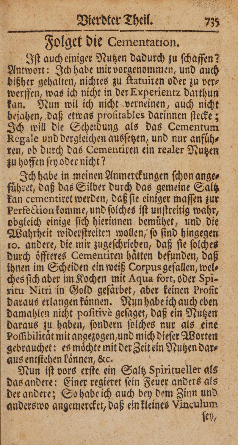 _ Bierdter Theil * 7” die Cementation. It auch einiger Nutzen dadurch zu ſchaffen? 2 werfen, was ich nicht in der Experientz darthun Ich will die Scheidung als das Cementum Regale und dergleichen ausſetzen, und nur anfuͤh⸗ ren, ob durch das Cementiren ein realer Nutzen Ich habe in meinen Dirimekfingen (bon ander 5 daraus erlangen koͤnnen. Nun habe ich auch eben damahlen nicht pofitive gefaget, daß ein Nutzen daraus zu haben, ſondern ſolches nur als eine Poſſibilitaͤt mit an gezogen, und mich dieſer Worten Tun iſt vors erſte ein Saltz spiritueller als das andere: Einer regieret ſein Feuer anders als der andere; So habe ich auch bey dem Zinn und 1 97