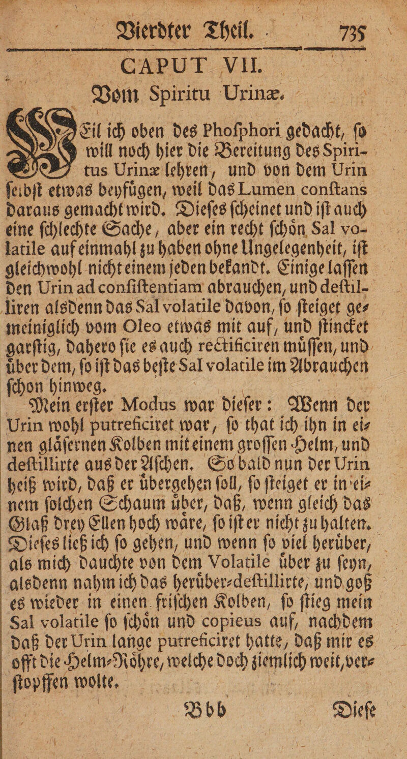 CAPUT VII — Vom Spiritu Urin. | 5 will noch hier die Bereitung des Spiri⸗ DT tus Urinæ (ehren, und von dem Urin &gt; etwas beyfügen, weil das Lumen conftans eine ſchlechte Sache, aber ein recht ſchoͤn Sal vo- gleichwohl nicht einem jeden bekandt. Einige laſſen den Urin ad conſiſtentiam abrauchen, und deſtil. meiniglich vom Oleo etwas mit auf, und ſtincket E 5 Mein erſter Modus war dieſer: Wenn der 5 Urin wohl putreficiret war, ſo that ich ihn in ei⸗ nen glaͤſernen Kolben mit einem groſſen Helm, und deſtillirte aus der Aſchen. So bald nun der Urin heiß wird, daß er übergehen foll, fo ſteiget er in ei⸗ nem ſolchen Schaum uͤber, daß, wenn gleich das Glaß drey Ellen hoch waͤre, ſo iſt er nieht zu halten. Dieſes ließ ich ſo gehen, und wenn ſo viel heruͤber, als mich dauchte von dem Volatile über zu ſeyn, Sal volatile fo ſchoͤn und copieus auf, nachdem daß der Urin lange putreficiret hatte, daß mir es offt die Helm⸗Roͤhre, ala doch seid weit, ver⸗ ſtopffen wolte, | Bob 5 Dee