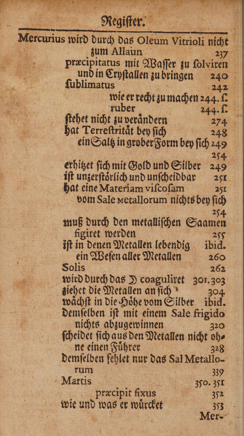 zum Allaunn 237 mu: ſublimatus 22: wie er recht zu machen 244. l ruber 244.1 ſtehet nicht zu verändern 2 y hat Terreftrität bey fich | ' figiret werden S 220862 wird durch das J coaguliret 301. 303 ziehet die Metallen an ſich? 304 waͤchſt in die Hoͤhe vom Silber ibid. demſelben iſt mit einem Sale m. nichts abzugewinnen ne einen Fuͤhrer tum... j Martis 85 350. 351 præcipit faus 32 wie und was er würcket e