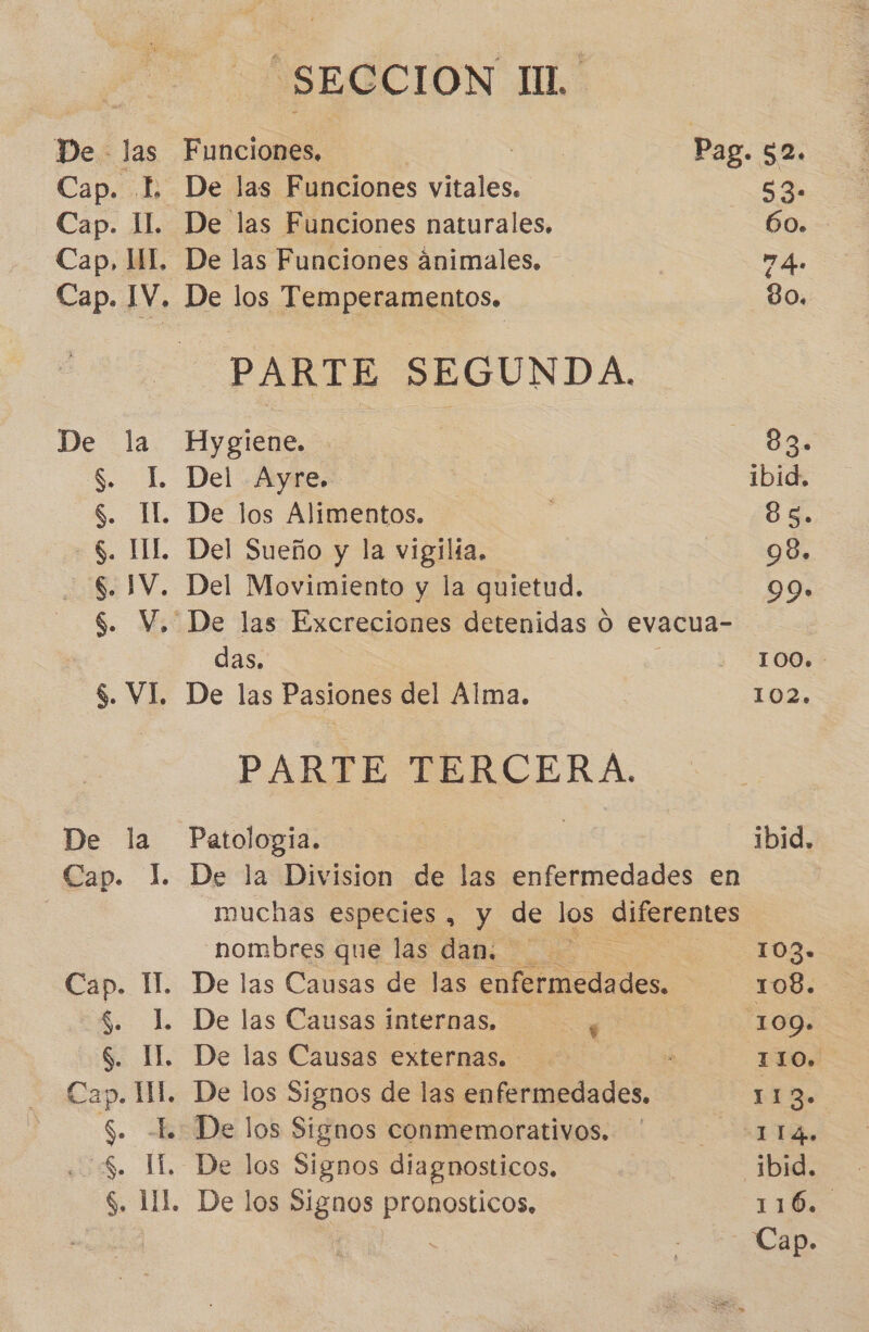 De las Funciones. | o Pag. 52. Cap. L De las Funciones vitales. EN Cap. 11. De las Funciones naturales. 60. Cap, HI. De las Funciones ánimales. - 7 As Cap. IV. De los Temperamentos. 80. PARTE SEGUNDA. De la Hygiene. | 83. $. L Del .Aykre.*- ibid. S. Il. De los Alimentos. 83. $. HL Del Sueño y la vigilía. 99» $. IV. Del Movimiento y la quietud. 99. $. V. De las Excreciones detenidas O evacua- das. | 1IOQ»- $. VI, De las Pasiones del Alma. 102. PARTE TERCERA. De la Patologia. nue | ibid. Cap. 1. De la Division de las enfermedades en muchas especies , y de los diferentes nombres que las dan. 103» Cap. IM. De las Causas de las enfermedades. | 108. $. L De las Causas internas, y 109. S. IL. De las Causas externas. &gt; 110. Cap. Ml. De los Signos de las A 113» $. L. De los Signos conmemorativos. ' . 1I4. | $. IL. De los Signos diagnosticos. | _1bid. $. 111. De los Signos pronosticos, 116, | E Cap.