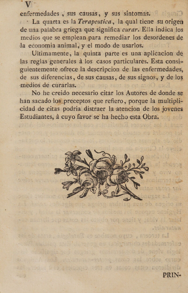 Yi | enfermedades , sus causas, y sus sintomas. ' La quarta es la Terapeutica, la qual tiene su origen de una palabra griega que significa curar. Ella indica los medios que se emplean para remediar los desordenes de la economia animal, y el modo de usarlos. | Ultimamente, la quinta parte es una aplicacion de las reglas generales á los casos particulares. Esta consi- guientemente ofrece la descripcion de las enfermedades, de sus diferencias, de sus causas, de sus signos, y de los medios de curarlas. No he creido necesario citar los Autores de donde se han sacado los preceptos que refiero, porque la multipli- cidad de citas podria distraer la atencion de los jovenes Estudiantes, a cuyo favor se ha hecho esta Obra. - + PRIN-