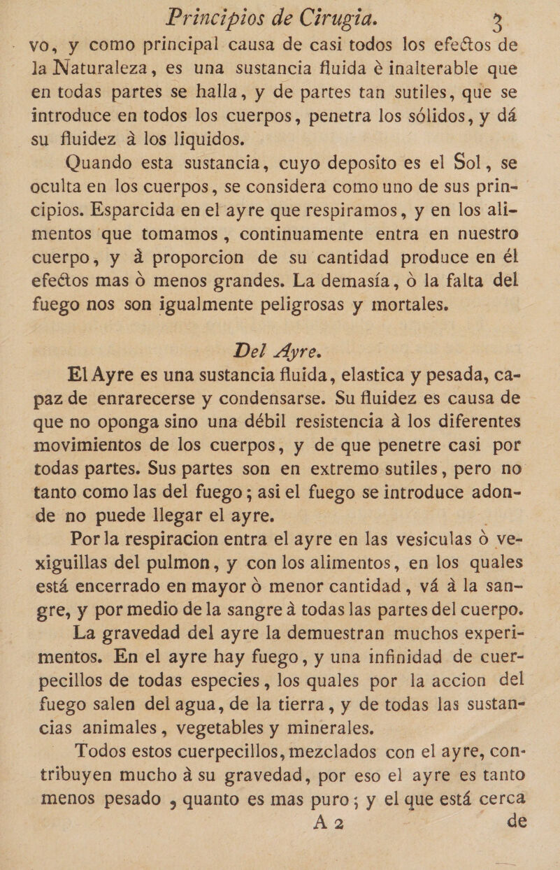 vo, y como principal causa de casi todos los efeétos de la Naturaleza, es una sustancia fluida e inalterable que en todas partes se halla, y de partes tan sutiles, que se introduce en todos los cuerpos, penetra los sólidos, y dá su fluidez a los liquidos. Quando esta sustancia, cuyo deposito es el Sol, se oculta en los cuerpos, se considera como uno de sus prin- cipios. Esparcida en el ayre que respiramos, y en los alí- mentos que tomamos , continuamente entra en nuestro cuerpo, y á proporcion de su cantidad produce en él efeétos mas O menos grandes. La demasía, O la falta del fuego nos son igualmente peligrosas y mortales. Del Ayre. El Ayre es una sustancia fluida, elastica y pesada, ca- paz de enrarecerse y condensarse. Su fluidez es causa de que no oponga sino una débil resistencia á los diferentes movimientos de los cuerpos, y de que penetre casi por todas partes. Sus partes son en extremo sutiles, pero no tanto como las del fuego ; así el fuego se introduce adon- de no puede llegar el ayre. Por la respiracion entra el ayre en las vesiculas d ve- xiguillas del pulmon, y con los alimentos, en los quales está encerrado en mayor 0 menor cantidad , vá a la san- gre, y por medio de la sangre a todas las partes del cuerpo. La gravedad del ayre la demuestran muchos experi- mentos. En el ayre hay fuego, y una infinidad de cuer- pecillos de todas especies , los quales por la accion del fuego salen del agua, de la tierra, y de todas las sustan- cias animales, vegetables y minerales. Todos estos cuerpecillos, mezclados con el ayre, con- tribuyen mucho a su gravedad, por eso el ayre es tanto menos pesado y, quanto es mas puro; y el que está cerca A 2 | de