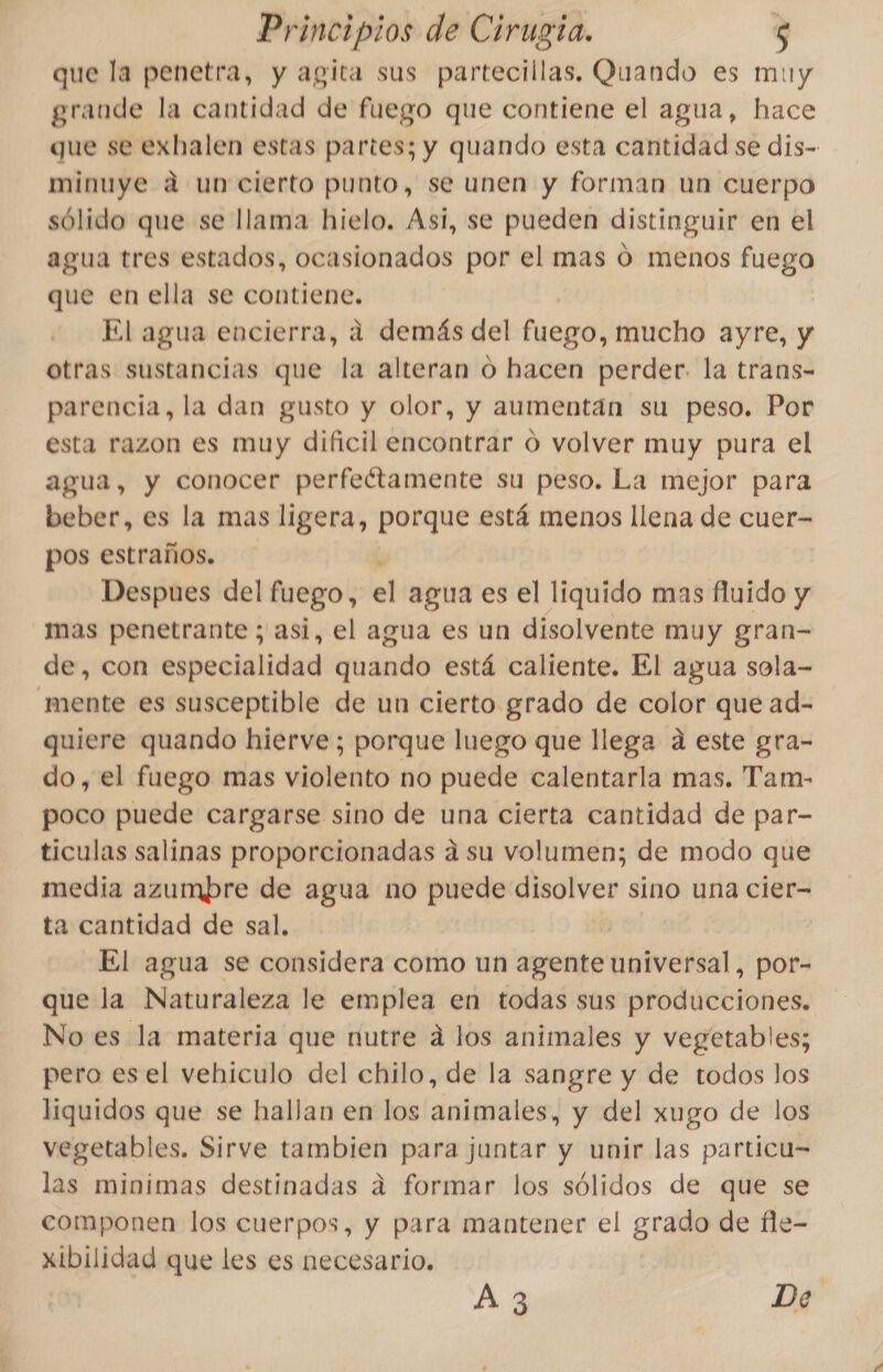 que la penetra, y agita sus partecillas, Quando es muy grande la cantidad de fuego que contiene el agua, hace que se exhalen estas partes; y quando esta cantidad se dis- minuye a un cierto punto, se unen y forman un cuerpo sólido que se llama hielo. Asi, se pueden distinguir en el agua tres estados, ocasionados por el mas ó menos fuego que en ella se contiene. El agua encierra, a demás del fuego, mucho ayre, y otras sustancias que la alteran o hacen perder. la trans- parencia, la dan gusto y olor, y aumentán su peso. Por esta razon es muy dificil encontrar o volver muy pura el agua, y conocer perfeétamente su peso. La mejor para beber, es la mas ligera, porque está menos llena de cuer- pos estraños. Despues del fuego, el agua es el liquido mas fluido y mas penetrante ; asi, el agua es un disolvente muy gran- de, con especialidad quando está caliente. El agua sola- mente es susceptible de un cierto grado de color que ad- quiere quando hierve; porque luego que llega a este gra- do, el fuego mas violento no puede calentarla mas, Tam- poco puede cargarse sino de una cierta cantidad de par- ticulas salinas proporcionadas a su volumen; de modo que media azumbre de agua no puede disolver sino una cier- ta cantidad de sal. | El agua se considera como un agente universal, por- que la Naturaleza le emplea en todas sus producciones. No es la materia que nutre á los animales y vegetables; pero esel vehiculo del chilo, de la sangre y de todos los liquidos que se hallan en los animales, y del xugo de los vegetables. Sirve tambien para juntar y unir las particu= las minimas destinadas á formar los sólidos de que se componen los cuerpos, y para mantener el grado de fle- xibilidad que les es necesario, A3 De