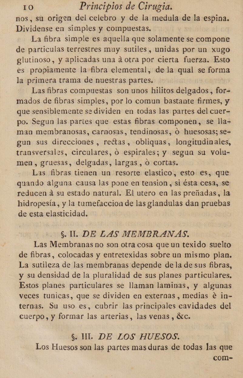 nos, su origen del celebro y de la medula de la espina. Dividense en simples y compuestas. La fibra simple es aquella que solamente se compone de particulas terrestres muy sutiles, unidas por un xugo glutinoso, y aplicadas una á otra por cierta fuerza. Esto es propiamente la fibra elemental, de la qual se pes la primera trama de nuestras partes. Las fibras compuestas son unos hilitos delgados, for- mados de fibras simples, por lo comun bastante firmes, y que sensiblemente se dividen en todas las partes del cuer= po. Segun las partes que estas fibras componen, se lla- man membranosas, carnosas, tendinosas, O huesosas; se= gun sus direcciones , reétas, obliquas, longitudinales, transversales, circulares, O espirales; y segun su volu- men , gruesas, delgadas, largas, O cortas. Las fibras tienen un resorte elastico, esto es, que quando alguna causa las pone en tension , si ésta cesa, se reducen á su estado natural. El utero en las preñadas, la hidropesía, y la tumefaccion de las glandulas dan pruebas de esta elasticidad. S. IL. DE LAS MEMBRANAS. Las Membranas no son otra cosa que un texido suelto de fibras, colocadas y entretexidas sobre un mismo plan. La sutileza de las membranas depende de la de sus fibras, y su densidad de la pluralidad de sus planes particulares. Estos planes particulares se llaman laminas, y algunas veces tunicas, que se dividen en externas , medias é in- ternas. Su uso es, cubrir las principales cavidades del cuerpo, y formar las arterias, las venas , Ác. $. UL. DE LOS HUESOS. Los Huesos son las partes mas duras de todas las que com-