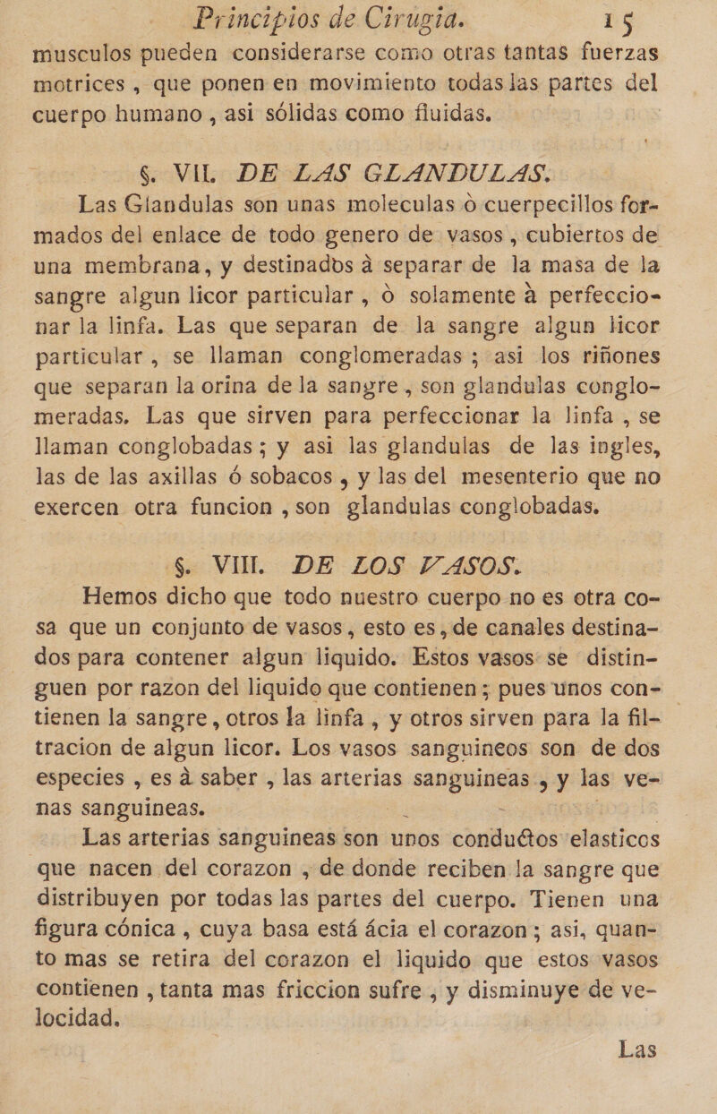 musculos pueden considerarse como otras tantas fuerzas motrices , que ponen en movimiento todas las partes ol cuerpo humano, asi sólidas como fluidas. S. VIL DE LAS GLANDULAS. Las Glandulas son unas moleculas o cuerpecillos for- mados del enlace de todo genero de vasos , cubiertos de una membrana, y destinados a separar de la masa de la —sangre algun licor particular , O solamente a perfeccio- nar la linfa. Las que separan de la sangre algun licor particular , se llaman conglomeradas ; asi los riñones que separan la orina de la sangre , son glandulas conglo- meradas. Las que sirven para perfeccionar la linfa , se llaman conglobadas ; y asi las glandulas de las ingles, las de las axillas ó sobacos , y las del mesenterio que no exercen otra funcion ,son glandulas conglobadas. $. VUL DE ZOS VASOS. Hemos dicho que todo nuestro cuerpo no es otra co- sa que un conjunto de vasos, esto es, de canales destina- dos para contener algun liquido. Estos vasos se distin- guen por razon del liquido que contienen; pues unos con- tienen la sangre, otros la linfa , y otros sirven para la fil- tración de algun licor. Los vasos sanguineos son de dos especies , es a saber , las arterias guias y las ve- nas sanguineas. á Las arterias sanguineas son unos conduttos elasticos que nacen del corazon , de donde reciben la sangre que distribuyen por todas las partes del cuerpo. Tienen una figura cónica , cuya basa está ácia el corazon; asi, quan- to mas se retira del corazon el liquido que estos vasos contienen , tanta mas friccion sufre , y disminuye de ve- locidad, Las