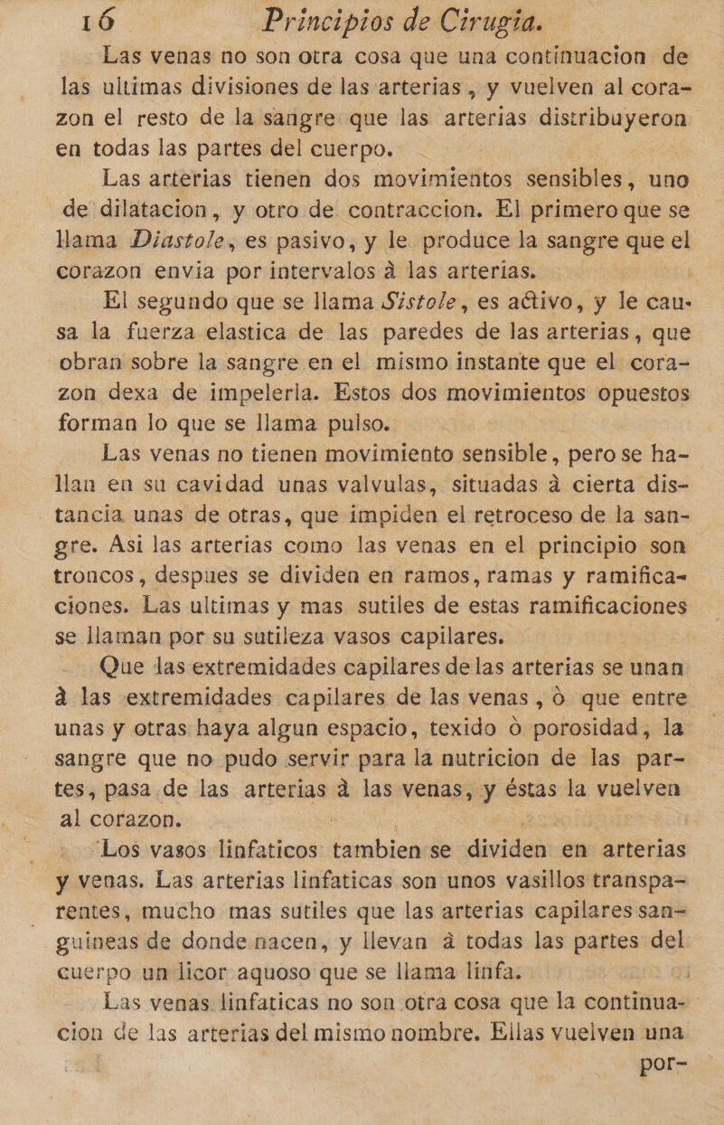 Las venas no son otra cosa que una continuacion de las ultimas divisiones de las arterias , y vuelven al cora= zon el resto de la sangre que las arterias ei en todas las partes del cuerpo. Las arterias tienen dos movimientos sensibles, uno de dilatacion, y otro de contraccion. El primero que se llama Diastole, es pasivo, y le produce la sangre que el corazon envia por intervalos a las arterias. El segundo que se llama Sistole, es aétivo, y le cau- sa la fuerza elastica de las paredes de las arterias, que obran sobre la sangre en el mismo instante que el cora- zon dexa de impelerla. Estos dos movimientos opuestos forman lo que se llama pulso. Las venas no tienen movimiento sensible, pero se ha- Man en su cavidad unas valvulas, situadas da cierta dis- - tancia unas de otras, que impiden el retroceso de la san- gre. Asi las arterias como las venas en el principio son troncos, despues se dividen en ramos, ramas y ramifica- ciones. Las ultimas y mas sutiles de estas ramificaciones se llaman por su sutileza vasos capilares. Que das extremidades capilares de las arterias se unan 2 las extremidades capilares de las venas , ó que entre unas y otras haya algun espacio, texido O porosidad, la sangre que no pudo servir para la nutricion de las par- tes, pasa de las arterias q las venas, y éstas la vuelven al corazon. “Los vasos linfaticos inabieh se didnt en arterias y venas. Las arterias linfaticas son unos vasillos transpa- rentes, mucho mas sutiles que las arterias capilares san= guineas de donde nacen, y llevan a todas las partes del cuerpo un licor aquoso que se llama linfa. Las venas. linfaticas no son otra cosa que la continua- cion de las arterias del mismo nombre. Ellas vuelven una por-