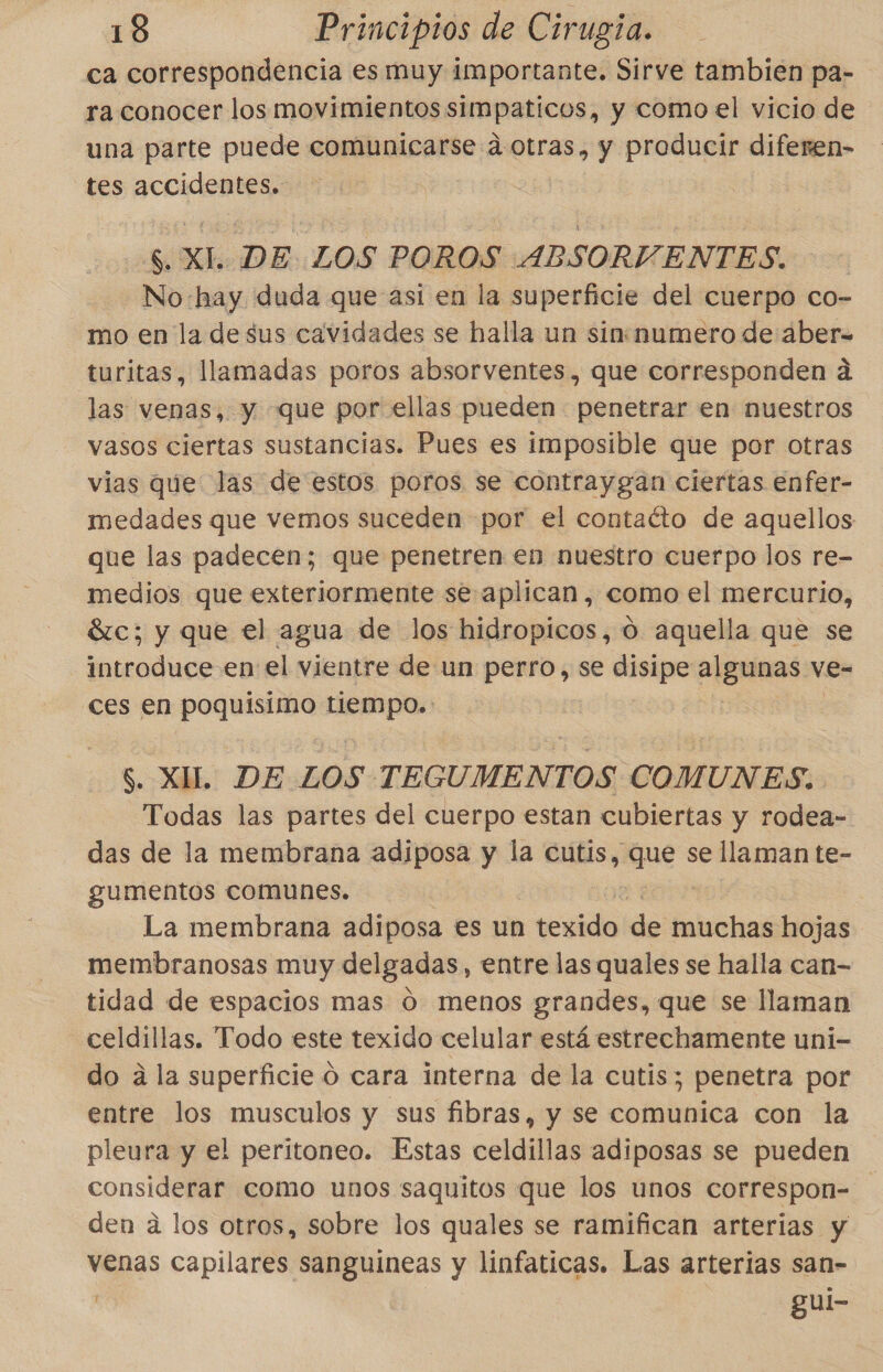 ca correspondencia es muy importante. Sirve tambien pa- ra conocer los movimientos simpaticos, y como el vicio de una parte puede comunicarse a otras, y producir diferen- tes accidentes. $ XI. DE. LOS POROS ABSORVENTES. No:hay duda que-asi en la superficie del cuerpo co- mo en la de sus cavidades se halla un sinnumero de áber- turitas, llamadas poros absorventes, que corresponden a las venas, y que por ellas pueden penetrar en nuestros vasos ciertas sustancias. Pues es imposible que por otras vias que las de estos poros se contraygan ciertas enfer- medades que vemos suceden por el contaéto de aquellos que las padecen; que penetren en nuestro cuerpo los re- medios que exteriormente se aplican, como el mercurio, Sc; y que el agua de los hidropicos, 0 aquella que se introduce en el vientre de un perro, se disipe aos ve- ces en poquisimo oia $. XUL. DE Z0S TEGUMENTOS COMUNES. Todas las partes del cuerpo estan cubiertas y rodea- das de la membrana adiposa y la cutis, Rue se llaman te- gumentos comunes. La membrana adiposa es un venida de muchas hojas membranosas muy delgadas, entre las quales se halla can- tidad de espacios mas O menos grandes, que se llaman -celdillas. Todo este texido celular está estrechamente uni- do a la superficie O cara interna de la cutis; penetra por entre los musculos y sus fibras, y se comunica con la pleura y el peritoneo. Estas celdillas adiposas se pueden considerar como unos saquitos que los unos correspon= den a los otros, sobre los quales se ramifican arterias y venas capilares sanguineas y linfaticas. Las arterias san- 1 gui-