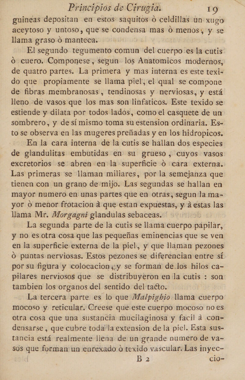 guineas depositan en estos: saquitos o celdillas un xugo aceytoso y untoso, que se condensa mas ó menos; y se llama graso o manteca. El segundo tegumento comun del cuerpo-es la cutis o cuero. Componese, segun los Ánatomicos modernos, de quatro partes. La primera y mas interna es este texi- do que propiamente se llama piel, el qual se compone de fibras membranosas, tendinosas y nerviosas, y está lleno «de vasos que los mas son linfaticos. Este texido se estiende y dilata por todos lados, como el casquete de un sombrero, y de sí mismo toma su estension ordinaria. Es- to se observa en las mugeres preñadas y en los hidropicos. En la cara interna de la cutis se hallan dos especies de glandulitas embutidas en su grueso, cuyos vasos excretorios se abren en la superficie O ¿cara externa. Las primeras se llaman miliares, por la semejanza que tienen con un grano de'mijo. Las segundas se hallan en mayor numero en unas partes que en otras,'segun la ma- yor 0 menor frotacion a que estan expuestas, y a estas las llama Mr. Morgagni glandulas sebaceas. ' | La segunda parte de la cutis se llama cuerpo pápilar, y no es otra cosa que las pequeñas eminencias que se ven en la superficie externa de la piel, y que llaman pezones O puntas nerviosas. Estos pezones se diferencian entre sí por su figura y colocacion'y;y se forman de.los hilos ca- - pilares nerviosos que se distribuyeron en la cutis : son tambien los organos del sentido del tacto. La tercera parte es lo que Malpisbio llama cuerpo mocoso y reticular. Creese que este cuerpo mocoso no es otra cosa que una sustancia mucilaginosa y facil a con- densarse , que cubre toda' la extension de la piel. Esta sus- tancia está realmente llena de un grande numero de va- sas rl forman un enrexado ú texido vascular. Las inyec- B 2 clo-