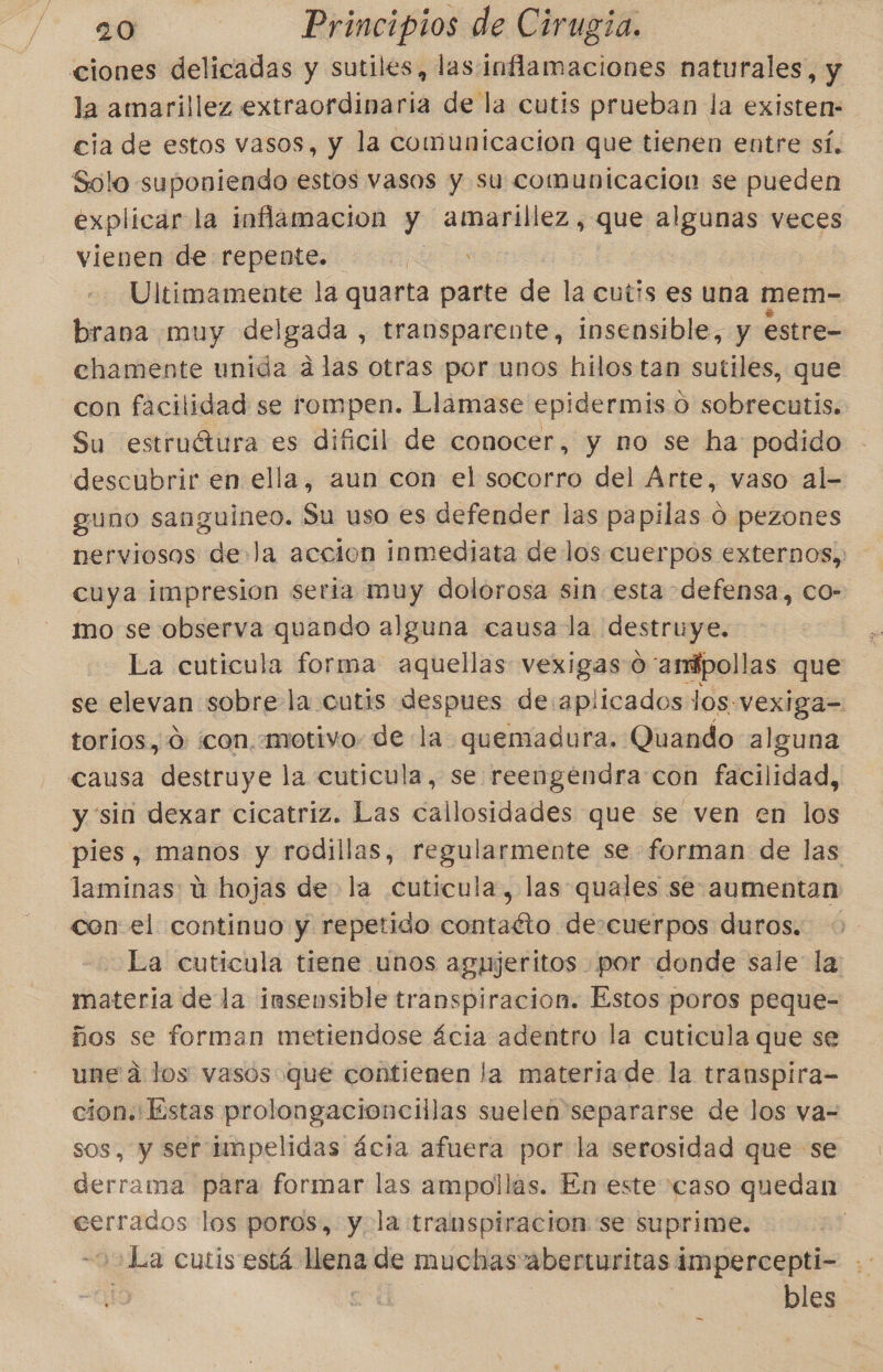 ciones delicadas y sutiles, lasinflamaciones naturales, y la amarillez extraordinaria de la cutis prueban la existen: cia de estos vasos, y la comunicacion que tienen entre sí. Solo suponiendo estos vasos y su comunicacion se pueden explicar la inflamacion y amarillez, que algunas veces vienen de repente. EA Ultimamente la quarta parte de la cutis es una mem- brana muy delgada , transparente, insensible, y estre- chamente unida alas otras por unos hilos tan sutiles, que con facilidad se rompen. Llamase epidermis o sobrecutis. Su estruétura es dificil de conocer, y no se ha podido descubrir en ella, aun con el socorro del Arte, vaso al- guno sanguineo. Su uso es defender las papilas O pezones nerviosos de» la accion inmediata de los cuerpos externos, cuya impresion seria Pa dolorosa sin esta defensa, co- mo se observa quando alguna causa la destruye, La cuticula forma aquellas vexigas 0 “amfpollas que se elevan sobre la cutis despues de:aplicados los: vexiga= torios, 0: con. «motivo: de la quemadura. Quando alguna causa destruye la cutícula, se reengendra con facilidad, y sin dexar cicatriz. Las callosidades que se ven en los pies, manos y rodillas, regularmente se forman de las laminas: ú hojas de la cutícula, las quales se aumentan con el continuo y repetido contaéto decuerpos duros. La cuticula tiene unos agujeritos por donde sale la: materia de la insensible transpiración. Estos poros peque- ños se forman metiendose ácia adentro la cutícula que se une a los vasos que contienen la materiade la transpira- cion. Estas prolongacioncillas suelen separarse de los va= sos, y ser tmpelidas ácia afuera por la serosidad que se derrama para formar las ampollas. En este caso quedan cerrados los poros, y la transpiracion se suprime. ¿La cutis está Ane de muchas aberturitas impercepti- | bles —