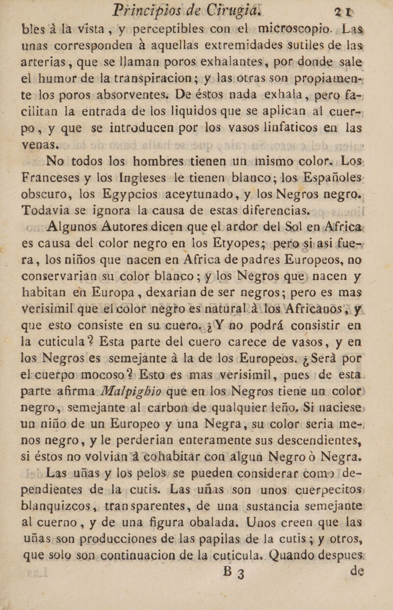 bles a la vista, y perceptibles con «el. microscopio. Las unas AAA a aquellas extremidades sutiles de las arterias, que se llaman poros exhalantes, por donde sale el humor de la transpiracion; y las otras son propiamen- _te los poros absorventes. De éstos nada exhala, pero fa- cilitan la entrada de los liquidos que se aplican al cuer- po, y que se introducen por los vasos linfaticos en las venas. ; No todos los hombres tienen un mismo colors Los: Franceses y los Ingleses le tienen: blanco; los Españoles: obscuro, los Egypcios aceytunado, y los Negros nin Todavia se ignora la causa de estas diferencias. Algunos Autores dicen que el.ardor del Sol en. ¿africa es causa del color negro en los Etyopes; pero si asi fue-, ra, los niños que nacen en Africa de padres Europeos, no conservarian su color blanco ; y los Negros que; nacen y habitan en Europa , dexarian de ser negros; pero es mas verisimil que el color negto.es natural a los Africanos, y. que esto consiste en su:cuero. ¿'Y mo podrá consistir en la cuticula ? Esta parte del cuero carece de vasos, y en las Negros es semejante á la de los Europeos. ¿Será por el. cuerpo: mocoso ? Esto es mas werisimil, pues de esta parte afirma MMalpighio que en los.Negros tiene un color: negro, semejante al: carbon de qualquier leño, Si naciese, uan niño de un Europeo y una Negra, su color seria me-, nos negro, y le perderia enteramente sus descendientes, si | Éstos no volvian'á cohabitar con algun Negro o Negra. Las uñas y los pelos, se pueden considerar como de- pendientes de la cutis. Las uñas son unos cuerpecitos. blanquizcos,. transparentes, de una sustancia semejante al cuerno, y de una figura obalada. Unos creen que las uñas.son producciones de las papilas de la cutis; y otros, que solo son continuacion de la cuticula. Quando despues: B 3 de